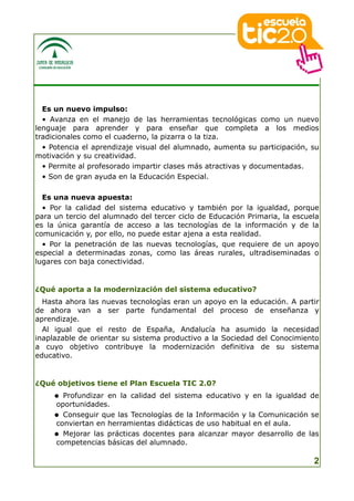 Es un nuevo impulso:
  • Avanza en el manejo de las herramientas tecnológicas como un nuevo
lenguaje para aprender y para enseñar que completa a los medios
tradicionales como el cuaderno, la pizarra o la tiza.
  • Potencia el aprendizaje visual del alumnado, aumenta su participación, su
motivación y su creatividad.
  • Permite al profesorado impartir clases más atractivas y documentadas.
  • Son de gran ayuda en la Educación Especial.

  Es una nueva apuesta:
  • Por la calidad del sistema educativo y también por la igualdad, porque
para un tercio del alumnado del tercer ciclo de Educación Primaria, la escuela
es la única garantía de acceso a las tecnologías de la información y de la
comunicación y, por ello, no puede estar ajena a esta realidad.
  • Por la penetración de las nuevas tecnologías, que requiere de un apoyo
especial a determinadas zonas, como las áreas rurales, ultradiseminadas o
lugares con baja conectividad.


¿Qué aporta a la modernización del sistema educativo?
  Hasta ahora las nuevas tecnologías eran un apoyo en la educación. A partir
de ahora van a ser parte fundamental del proceso de enseñanza y
aprendizaje.
  Al igual que el resto de España, Andalucía ha asumido la necesidad
inaplazable de orientar su sistema productivo a la Sociedad del Conocimiento
a cuyo objetivo contribuye la modernización definitiva de su sistema
educativo.


¿Qué objetivos tiene el Plan Escuela TIC 2.0?
      Profundizar en la calidad del sistema educativo y en la igualdad de
     oportunidades.
      Conseguir que las Tecnologías de la Información y la Comunicación se
     conviertan en herramientas didácticas de uso habitual en el aula.
      Mejorar las prácticas docentes para alcanzar mayor desarrollo de las
     competencias básicas del alumnado.

                                                                            2
 