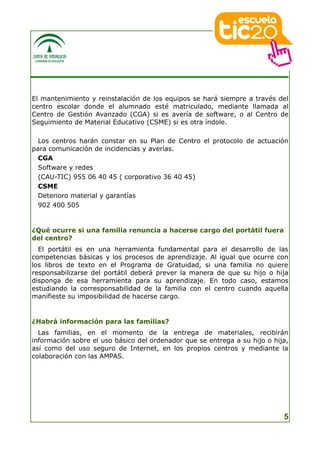 El mantenimiento y reinstalación de los equipos se hará siempre a través del
centro escolar donde el alumnado esté matriculado, mediante llamada al
Centro de Gestión Avanzado (CGA) si es avería de software, o al Centro de
Seguimiento de Material Educativo (CSME) si es otra índole.

  Los centros harán constar en su Plan de Centro el protocolo de actuación
para comunicación de incidencias y averías.
  CGA
  Software y redes
  (CAU-TIC) 955 06 40 45 ( corporativo 36 40 45)
  CSME
  Deterioro material y garantías
  902 400 505


¿Qué ocurre si una familia renuncia a hacerse cargo del portátil fuera
del centro?
  El portátil es en una herramienta fundamental para el desarrollo de las
competencias básicas y los procesos de aprendizaje. Al igual que ocurre con
los libros de texto en el Programa de Gratuidad, si una familia no quiere
responsabilizarse del portátil deberá prever la manera de que su hijo o hija
disponga de esa herramienta para su aprendizaje. En todo caso, estamos
estudiando la corresponsabilidad de la familia con el centro cuando aquella
manifieste su imposibilidad de hacerse cargo.


¿Habrá información para las familias?
  Las familias, en el momento de la entrega de materiales, recibirán
información sobre el uso básico del ordenador que se entrega a su hijo o hija,
así como del uso seguro de Internet, en los propios centros y mediante la
colaboración con las AMPAS.




                                                                            5
 