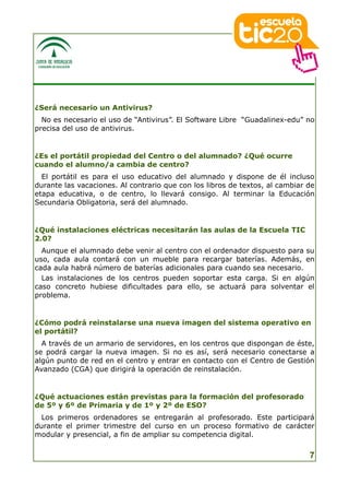 ¿Será necesario un Antivirus?
  No es necesario el uso de “Antivirus”. El Software Libre “Guadalinex-edu” no
precisa del uso de antivirus.


¿Es el portátil propiedad del Centro o del alumnado? ¿Qué ocurre
cuando el alumno/a cambia de centro?
  El portátil es para el   uso educativo del alumnado y dispone de él incluso
durante las vacaciones.    Al contrario que con los libros de textos, al cambiar de
etapa educativa, o de      centro, lo llevará consigo. Al terminar la Educación
Secundaria Obligatoria,    será del alumnado.


¿Qué instalaciones eléctricas necesitarán las aulas de la Escuela TIC
2.0?
  Aunque el alumnado debe venir al centro con el ordenador dispuesto para su
uso, cada aula contará con un mueble para recargar baterías. Además, en
cada aula habrá número de baterías adicionales para cuando sea necesario.
  Las instalaciones de los centros pueden soportar esta carga. Si en algún
caso concreto hubiese dificultades para ello, se actuará para solventar el
problema.


¿Cómo podrá reinstalarse una nueva imagen del sistema operativo en
el portátil?
  A través de un armario de servidores, en los centros que dispongan de éste,
se podrá cargar la nueva imagen. Si no es así, será necesario conectarse a
algún punto de red en el centro y entrar en contacto con el Centro de Gestión
Avanzado (CGA) que dirigirá la operación de reinstalación.


¿Qué actuaciones están previstas para la formación del profesorado
de 5º y 6º de Primaria y de 1º y 2º de ESO?
  Los primeros ordenadores se entregarán al profesorado. Este participará
durante el primer trimestre del curso en un proceso formativo de carácter
modular y presencial, a fin de ampliar su competencia digital.


                                                                                 7
 