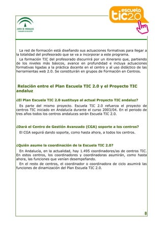 La red de formación está diseñando sus actuaciones formativas para llegar a
la totalidad del profesorado que se va a incorporar a este programa.
  La formación TIC del profesorado discurrirá por un itinerario que, partiendo
de los niveles más básicos, avance en profundidad e incluya actuaciones
formativas ligadas a la práctica docente en el centro y al uso didáctico de las
herramientas web 2.0. Se constituirán en grupos de Formación en Centros.



 Relación entre el Plan Escuela TIC 2.0 y el Proyecto TIC
andaluz

¿El Plan Escuela TIC 2.0 sustituye al actual Proyecto TIC andaluz?
  Es parte del mismo proyecto. Escuela TIC 2.0 refuerza el proyecto de
centros TIC iniciado en Andalucía durante el curso 2003/04. En el periodo de
tres años todos los centros andaluces serán Escuela TIC 2.0.


¿Dará el Centro de Gestión Avanzado (CGA) soporte a los centros?
 El CGA seguirá dando soporte, como hasta ahora, a todos los centros.


¿Quién asume la coordinación de la Escuela TIC 2.0?
  En Andalucía, en la actualidad, hay 1.495 coordinadores/as de centros TIC.
En estos centros, los coordinadores y coordinadoras asumirán, como hasta
ahora, las funciones que venían desempeñando.
  En el resto de centros, el coordinador o coordinadora de ciclo asumirá las
funciones de dinamización del Plan Escuela TIC 2.0.




                                                                             8
 
