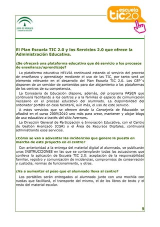 El Plan Escuela TIC 2.0 y los Servicios 2.0 que ofrece la
Administración Educativa.

¿Se ofrecerá una plataforma educativa que dé servicio a los procesos
de enseñanza/aprendizaje?
  La plataforma educativa HELVIA continuará estando al servicio del proceso
de enseñanza y aprendizaje mediante el uso de las TIC, por tanto será un
elemento relevante en el desarrollo del Plan Escuela TIC 2.0. Los CEP´s
disponen de un servidor de contenidos para dar alojamiento a las plataformas
de los centros de su competencia.
  La Consejería de Educación dispone, además, del programa PASEN que
continuará facilitando a los centros y a la familias el espacio de comunicación
necesario en el proceso educativo del alumnado. La disponibilidad del
ordenador portátil en casa facilitará, aún más, el uso de este servicio.
  A estos servicios que se ofrecen desde la Consejería de Educación se
añadirá en el curso 2009/2010 uno más para crear, mantener y alojar blogs
de uso educativo a través del sitio Averroes.
  La Dirección General de Participación e Innovación Educativa, con el Centro
de Gestión Avanzado (CGA) y el Área de Recursos Digitales, continuará
administrando esos servicios.

¿Cómo se van a solventar las incidencias que genere la puesta en
marcha de este proyecto en el centro?
  Con anterioridad a la entrega del material digital al alumnado, se publicarán
unas INSTRUCCIONES en las que se contemplarán todas las actuaciones que
conlleva la aplicación de Escuela TIC 2.0: aceptación de la responsabilidad
familiar, registro y comunicación de incidencias, compromisos de conservación
y custodia, normas de funcionamiento, y otras.

¿Va a aumentar el peso que el alumnado lleva al centro?
  Los portátiles serán entregados al alumnado junto con una mochila con
ruedas que facilitará, el transporte del mismo, el de los libros de texto y el
resto del material escolar.




                                                                             9
 