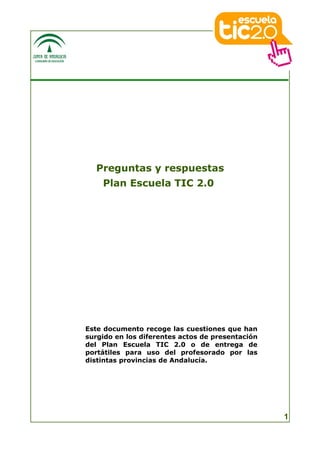 Preguntas y respuestas
    Plan Escuela TIC 2.0




Este documento recoge las cuestiones que han
surgido en los diferentes actos de presentación
del Plan Escuela TIC 2.0 o de entrega de
portátiles para uso del profesorado por las
distintas provincias de Andalucía.




                                                  1
 