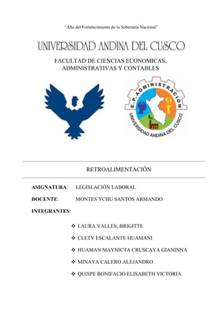 FACULTAD DE CIENCIAS ECONOMICAS,
ADMINISTRATIVAS Y CONTABLES
ASIGNATURA: LEGISLACIÓN LABORAL
DOCENTE: MONTES YCHU SANTOS ARMANDO
INTEGRANTES:
 LAURA VALLES, BRIGITTE
 CLETY ESCALANTE HUAMANI
 HUAMAN MAYNICTA CRUSCAYA GIANINNA
 MINAYA CALERO ALEJANDRO
 QUISPE BONIFACIO ELISABETH VICTORIA
RETROALIMENTACIÓN
“Año del Fortalecimiento de la Soberanía Nacional”
 