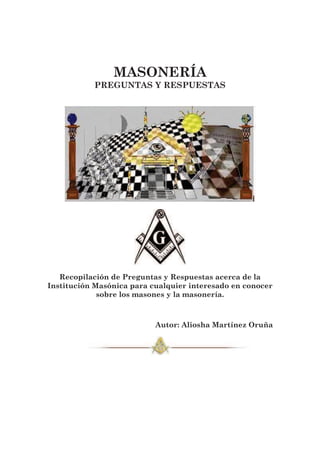 MASONERÍA 
PREGUNTAS Y RESPUESTAS 
Recopilación de Preguntas y Respuestas acerca de la 
Institución Masónica para cualquier interesado en conocer 
sobre los masones y la masonería. 
Autor: Aliosha Martínez Oruña 
 