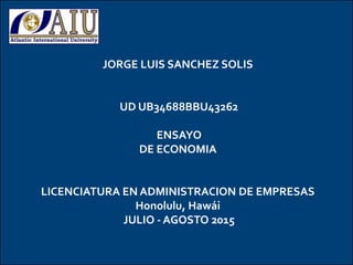 jdhskfdsj
t
JORGE LUIS SANCHEZ SOLIS
UD UB34688BBU43262
ENSAYO
DE ECONOMIA
LICENCIATURA EN ADMINISTRACION DE EMPRESAS
Honolulu, Hawái
JULIO - AGOSTO 2015
 