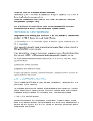 4. Copia del certificado de Registro Mercantil modificado.
5. Informe de aporte en naturaleza de un comisario designado registrado en la Cámara de
Comercio y Producción correspondiente.
6. Copia del acta de modificación registrada en la Cámara de Comercio y Producción
correspondiente (aplica para EIRL).
Nota: la certificación de no objeción por aporte en naturaleza es emitida de manera
automática cuando se solicita el aumento de capital bajo este concepto.
retensionde personalfisica formal
una persona fisica formal,puede retener el 30 del 18 % del itbis a una sociedad
juridica y el 100 % de una personal fisica informal.
Las Personas Físicas no son consideradas agentes de retención según lo establecido en el Art.
309 de la Ley 11-92.
¿Si un proveedor informal le presta un servicio a una persona fisica no debe retenerle el
ITBIS y el ISR.? DGII revisen ese dato.
Yo soy persona fisica y tengo un restaurante y tengo proveedores informales de servicios
debo retenerle el ITBIS y el ISR para que el gasto sea deducible. Ojo pelao con eso
A la DGII que emita una Norma diciendo la definción del uso de la Cédula como RNC. porque
hay personas fisicas:
a) profesionales liberales (servicios)
b) Negocio de único dueño o de bienes
Yo creo que la DGII solo considera a personas fisicas a los Liberales de servicios y no a los de
negocios de bienes. Ojo con eso
GASTO DE PAGO DE ALARMAS
En cual renglon del 606 digito el gasto del pago de la alarma, y a esto servicio se le
realiza algun tipo de retención
Las sociedades deben aplicar las siguientes reglas generales de retención de ITBIS e Impuesto
Sobre la Renta (ISR) a los bienes o servicios ofrecidos por personas físicas, estén o no estas
incorporadas al Registro Nacional de Contribuyente (RNC), de acuerdo a lo siguiente:
1- ITBIS - (100% del ITBIS facturado)
Siempre que una persona física y/o proveedor informal ofrezca un servicio gravado, se debe
retener el total del ITBIS facturado, según lo establecido en el artículo 25 del Reglamento para la
aplicación del Título III (ITBIS), de la ley 11-92. (Ver Art. 344 del Código Tributario para verificar
cuales servicios están exentos).
 