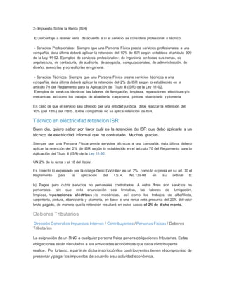 2- Impuesto Sobre la Renta (ISR)
El porcentaje a retener varía de acuerdo a si el servicio se considera profesional o técnico:
- Servicios Profesionales: Siempre que una Persona Física preste servicios profesionales a una
compañía, ésta última deberá aplicar la retención del 10% de ISR según establece el artículo 309
de la Ley 11-92. Ejemplos de servicios profesionales: de ingeniería en todas sus ramas, de
arquitectura, de contaduría, de auditoría, de abogacía, computacionales, de administración, de
diseño, asesorías y consultorías en general.
- Servicios Técnicos: Siempre que una Persona Física preste servicios técnicos a una
compañía, ésta última deberá aplicar la retención del 2% de ISR según lo establecido en el
artículo 70 del Reglamento para la Aplicación del Título II (ISR) de la Ley 11-92.
Ejemplos de servicios técnicos: las labores de fumigación, limpieza, reparaciones eléctricas y/o
mecánicas, así como los trabajos de albañilería, carpintería, pintura, ebanistería y plomería.
En caso de que el servicio sea ofrecido por una entidad jurídica, debe realizar la retención del
30% (del 18%) del ITBIS. Entre compañías no se aplica retención de ISR.
Técnico en eléctricidad retenciónISR
Buen dia, quiero saber por favor cuál es la retención de ISR que debo aplicarle a un
técnico de eléctricidad informal que he contratado. Muchas gracias.
Siempre que una Persona Física preste servicios técnicos a una compañía, ésta última deberá
aplicar la retención del 2% de ISR según lo establecido en el artículo 70 del Reglamento para la
Aplicación del Título II (ISR) de la Ley 11-92.
UN 2% de la renta y el 18 del itebis!
Es corecto lo expresado por la colega Deisi González es un 2% como lo expresa en su art. 70 el
Reglamento para la aplicación del I.S.R. No.139-98 en su ordinal b:
b) Pagos para cubrir servicios no personales contratados. A estos fines son servicios no
personales, sin que esta enunciación sea limitativa, las labores de fumigación,
limpieza, reparaciones eléctricas y/o mecánicas, así como los trabajos de albañilería,
carpintería, pintura, ebanistería y plomería, en base a una renta neta presunta del 20% del valor
bruto pagado, de manera que la retención resultará en estos casos el 2% de dicho monto.
Deberes Tributarios
Dirección General de Impuestos Internos / Contribuyentes / Personas Físicas / Deberes
Tributarios
La asignación de un RNC a cualquier persona física genera obligaciones tributarias. Estas
obligaciones están vinculadas a las actividades económicas que cada contribuyente
realice. Por lo tanto, a partir de dicha inscripción los contribuyentes tienen el compromiso de
presentar y pagar los impuestos de acuerdo a su actividad económica.
 