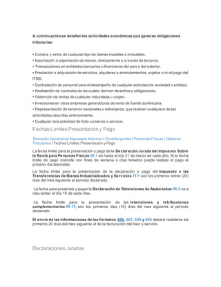 A continuación se detallan las actividades económicas que generan obligaciones
tributarias:
• Compra y venta de cualquier tipo de bienes muebles o inmuebles.
• Importación o exportación de bienes, directamente o a través de terceros.
• Transacciones en entidades bancarias o financieras del país o del exterior.
• Prestación o adquisición de servicios, alquileres o arrendamientos, sujetos o no al pago del
ITBIS.
• Contratación de personal para el desempeño de cualquier actividad de sociedad o entidad.
• Realización de contratos de los cuales deriven derechos u obligaciones.
• Obtención de rentas de cualquier naturaleza u origen.
• Inversiones en otras empresas generadoras de renta de fuente dominicana.
• Representación de terceros nacionales o extranjeros, que realicen cualquiera de las
actividades descritas anteriormente.
• Cualquier otra actividad de lícito comercio o servicio.
Fechas Límites Presentacióny Pago
Dirección General de Impuestos Internos / Contribuyentes / Personas Físicas / Deberes
Tributarios / Fechas Límites Presentación y Pago
La fecha límite para la presentación y pago de la Declaración Jurada del Impuesto Sobre
la Renta para Personas Físicas IR-1 es hasta el día 31 de marzo de cada año. Si la fecha
límite de pago coincide con fines de semana o días feriados puede realizar el pago el
próximo día laborable.
La fecha límite para la presentación de la declaración y pago del Impuesto a las
Transferencias de Bienes Industrializados y Servicios IT-1 son los primeros veinte (20)
días del mes siguiente al período declarado.
La fecha para presentar y pagar la Declaración de Retenciones de Asalariados IR-3 es a
más tardar el día 10 de cada mes.
La fecha límite para la presentación de las retenciones y retribuciones
complementarias IR-17, son los primeros diez (10) días del mes siguiente al período
declarado.
El envío de las informaciones de los formatos 606, 607, 608 y 609 deberá realizarse los
primeros 20 días del mes siguiente al de la facturación del bien o servicio.
Declaraciones Juradas
 
