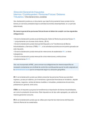 DirecciónGeneral de Impuestos
Internos / Contribuyentes / Personas Físicas / Deberes
Tributarios / Declaraciones Juradas
Una declaración jurada es un documento que bajo fe de juramento hace constar de los
bienes y/o servicios prestados bajo la actividad económica desempeñada, en un período
determinado.
De manera general las personas físicas tienen el deber de cumplir con las siguientes
obligaciones:
• Enviar la declaración jurada anual del Impuesto Sobre la Renta de personas físicas IR-
1 conjuntamente con el anexo de la misma, (IR-A).
• Enviar la declaración jurada mensual del Impuesto a la Transferencia de Bienes
Industrializados y Servicios (ITBIS) IT-1, si la actividad económica se encuentra gravada con
este impuesto.
• Enviar la declaración jurada mensual de retenciones de asalariados IR-3, si tiene
trabajadores.
• Enviar la declaración jurada mensual de otras retenciones y retribuciones
complementarias IR-17.
Una vez incorporado al RNC, para conocer sus obligaciones de manera específica es
necesario contactarse con el oficial de control de contribuyentes que le ha sido asignado en
la administración local que le corresponde según su ubicación geográfica.
IR-1: es la declaración jurada que deben presentar las personas físicas que perciben
ingresos, ya sea por salarios, por inversiones o ganancias financieras en el exterior, alquiler
de bienes, negocios, ventas de bienes muebles o inmuebles, prestaciones de servicios,
préstamos en general, entre otros.
ITBIS: es el impuesto que grava la transferencia e importación de bienes industrializados,
así como la prestación de servicios. Este impuesto es de tipo valor agregado y se aplica de
manera general al consumo.
IR-3: es la declaración jurada que se utiliza para reportar las retenciones del Impuesto
Sobre la Renta de los asalariados.
 