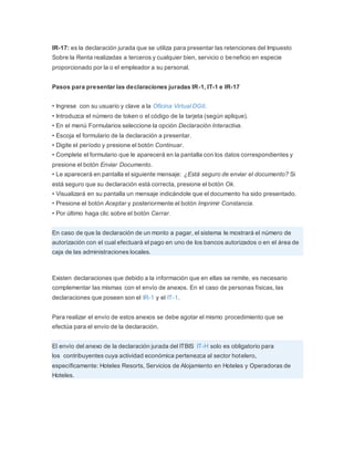 IR-17: es la declaración jurada que se utiliza para presentar las retenciones del Impuesto
Sobre la Renta realizadas a terceros y cualquier bien, servicio o beneficio en especie
proporcionado por la o el empleador a su personal.
Pasos para presentar las declaraciones juradas IR-1, IT-1 e IR-17
• Ingrese con su usuario y clave a la Oficina Virtual DGII.
• Introduzca el número de token o el código de la tarjeta (según aplique).
• En el menú Formularios seleccione la opción Declaración Interactiva.
• Escoja el formulario de la declaración a presentar.
• Digite el período y presione el botón Continuar.
• Complete el formulario que le aparecerá en la pantalla con los datos correspondientes y
presione el botón Enviar Documento.
• Le aparecerá en pantalla el siguiente mensaje: ¿Está seguro de enviar el documento? Si
está seguro que su declaración está correcta, presione el botón Ok.
• Visualizará en su pantalla un mensaje indicándole que el documento ha sido presentado.
• Presione el botón Aceptar y posteriormente el botón Imprimir Constancia.
• Por último haga clic sobre el botón Cerrar.
En caso de que la declaración de un monto a pagar, el sistema le mostrará el número de
autorización con el cual efectuará el pago en uno de los bancos autorizados o en el área de
caja de las administraciones locales.
Existen declaraciones que debido a la información que en ellas se remite, es necesario
complementar las mismas con el envío de anexos. En el caso de personas físicas, las
declaraciones que poseen son el IR-1 y el IT-1.
Para realizar el envío de estos anexos se debe agotar el mismo procedimiento que se
efectúa para el envío de la declaración.
El envío del anexo de la declaración jurada del ITBIS IT-H solo es obligatorio para
los contribuyentes cuya actividad económica pertenezca al sector hotelero,
específicamente: Hoteles Resorts, Servicios de Alojamiento en Hoteles y Operadoras de
Hoteles.
 