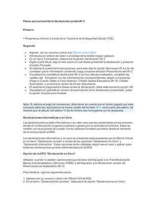 Pasos para presentar la declaración jurada IR-3
Primero
• Presente su nómina a través de la Tesorería de la Seguridad Social (TSS).
Segundo
 Ingrese con su usuario y clave a la Oficina Virtual DGII.
 Introduzca el número de token o el código de la tarjeta (según aplique).
 En el menú Formularios, seleccione la opción Declaración IR-3.
 Digite el año fiscal, elija el mes sobre el cual desea presentar la declaración y presione
el botón Proceder.
 El sistema le presentará tres opciones, para esto elija la opción Descargar IR-4 a fin de
constatar que la información contenida, luego presione el botón Presentación del IR-3.
 Visualizará en pantalla la declaración IR-3 con los cálculos realizados, complete las
casillas del formulario con las informaciones correspondientes, según corresponda
(Pago a Cuenta, Saldo a Favor Anterior, Crédito Gastos Educativos IR-18, Crédito
Autorizado) y presione la opción de Enviar Documento.
 El sistema le preguntará si desea enviar la declaración, debe seleccionar la opción OK.
 Visualizará en pantalla el número de autorización de la declaración presentada, pulse
la opción Aceptar para finalizar.
Nota: Si efectúa el pago de comisiones, debe tener en cuenta que el monto pagado por este
concepto debe ser reportado en la misma casilla del formato IR-4 como parte del salario, de
manera que el cálculo del salario 13 de la nómina sea homogénea con la declarada.
Declaraciones Informativas o en Cero
Las declaraciones juradas informativas o en valor cero son las presentadas en los periodos
donde el contribuyente no genera ingresos o gastos por su actividad económica. Estas se
remiten con el propósito de cumplir con los deberes formales asumidos desde el momento
de la incorporación al RNC.
Las declaraciones informativas o en cero se presentan exclusivamente por la Oficina Virtual,
en el menú “Declaración Jurada” a través de las opciones “Declaración en Cero” y
“Declaración Interactiva”. Estas opciones serán utilizadas según sea el caso y aplican para
todas las declaraciones juradas administradas por la DGII.
Opción de la OFV “Declaración en Cero”
Utilizada cuando no existen operaciones que declarar del Impuesto a la Transferencia de
Bienes Industrializados y Servicios (ITBIS) y del Impuesto a la Declaración Jurada de
Retenciones de Asalariados (IR-3).
Para declarar, siga los siguientes pasos:
1. Ingrese con su usuario y clave a la Oficina Virtual DGII.
2. En el menú “Declaraciones Juradas”, seleccione la opción “Declaraciones en Cero”.
 