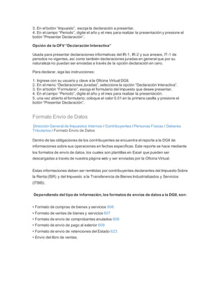 3. En el botón “Impuesto”, escoja la declaración a presentar.
4. En el campo “Periodo”, digite el año y el mes para realizar la presentación y presione el
botón “Presentar Declaración”.
Opción de la OFV “Declaración Interactiva”
Usada para presentar declaraciones informativas del IR-1, IR-2 y sus anexos, IT-1 de
periodos no vigentes, así como también declaraciones juradas en general que por su
naturaleza no puedan ser enviadas a través de la opción declaración en cero.
Para declarar, siga las instrucciones:
1. Ingrese con su usuario y clave a la Oficina Virtual DGII.
2. En el menú “Declaraciones Juradas”, seleccione la opción “Declaración Interactiva”.
3. En el botón “Formulario”, escoja el formulario del impuesto que desee presentar.
4. En el campo “Periodo”, digite el año y el mes para realizar la presentación.
5. una vez abierto el formulario, coloque el valor 0.01 en la primera casilla y presione el
botón “Presentar Declaración”.
Formato Envío de Datos
Dirección General de Impuestos Internos / Contribuyentes / Personas Físicas / Deberes
Tributarios / Formato Envío de Datos
Dentro de las obligaciones de los contribuyentes se encuentra el reporte a la DGII de
informaciones sobre sus operaciones en fechas específicas. Este reporte se hace mediante
los formatos de envío de datos, los cuales son plantillas en Excel que pueden ser
descargadas a través de nuestra página web y ser enviadas por la Oficina Virtual.
Estas informaciones deben ser remitidas por contribuyentes declarantes del Impuesto Sobre
la Renta (ISR) y del Impuesto a la Transferencia de Bienes Industrializados y Servicios
(ITBIS).
Dependiendo del tipo de información,los formatos de envíos de datos a la DGII, son:
• Formato de compras de bienes y servicios 606
• Formato de ventas de bienes y servicios 607
• Formato de envío de comprobantes anulados 608
• Formato de envío de pago al exterior 609
• Formato de envío de retenciones del Estado 623
• Envío del libro de ventas.
 