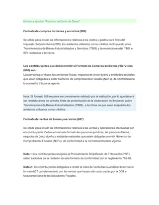 Enlace a sección "Formato de Envío de Datos"
Formato de compras de bienes y servicios (606)
Se utiliza para enviar las informaciones relativas a los costos y gastos para fines del
Impuesto Sobre la Renta (ISR), los adelantos utilizados como créditos del Impuesto a las
Transferencias de Bienes Industrializados y Servicios (ITBIS) y las retenciones del ITBIS e
ISR realizadas a terceros.
Los contribuyentes que deben remitir el Formato de Compras de Bienes y Servicios
(606) son:
Las personas jurídicas, las personas físicas, negocios de único dueño y entidades estatales,
que estén obligadas a emitir Números de Comprobantes Fiscales (NCFs), de conformidad a
la normativa tributaria vigente.
Nota: El formato 606 requiere ser previamente validado por la institución, por lo que deberá
ser remitido antes de la fecha límite de presentación de la declaración del Impuesto sobre
Transferencias de Bienes Industrializados (ITBIS), a los fines de que sean aceptados los
adelantos utilizados como créditos.
Formato de ventas de bienes y servicios (607)
Se utiliza para enviar las informaciones relativas a las ventas y operaciones efectuadas por
el contribuyente. Deben enviar este formato las personas jurídicas, las personas físicas,
negocios de único dueño y entidades estatales que estén obligadas a emitir Números de
Comprobantes Fiscales (NCFs), de conformidad a la normativa tributaria vigente.
Nota 1: los contribuyentes acogidos al Procedimiento Simplificado de Tributación (PST)
están excluidos de la remisión de este formato de conformidad con el reglamento 758-08.
Nota 2: los contribuyentes obligados a remitir el Libro de Venta Mensual deberán enviar el
formato 607 complementario con las ventas que hayan sido autorizadas por la DGII a
facturarse fuera de las Soluciones Fiscales.
 