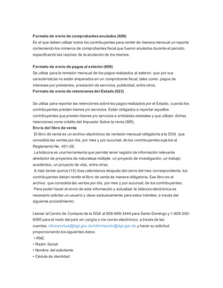 Formato de envío de comprobantes anulados (608)
Es el que deben utilizar todos los contribuyentes para remitir de manera mensual un reporte
conteniendo los números de comprobantes fiscal que fueron anulados durante el periodo,
especificando las razones de la anulación de los mismos.
Formato de envío de pagos al exterior (609)
Se utiliza para la remisión mensual de los pagos realizados al exterior, que por sus
características no están amparados en un comprobante fiscal, tales como: pagos de
intereses por préstamos, prestación de servicios, publicidad, entre otros.
Formato de envío de retenciones del Estado (623)
Se utiliza para reportar las retenciones sobre los pagos realizados por el Estado, cuando los
contribuyentes presten bienes y/o servicios. Están obligados a reportar aquellos
contribuyentes que presten bienes y/o servicios a entidades estatales y que utilizan dichas
retenciones como crédito del Impuesto Sobre la renta (ISR).
Envío del libro de venta
El libro de venta es un archivo electrónico de remisión mensual obligatoria a la DGII, que
consolida las ventas por día, por mes y por sucursal, de los contribuyentes sujetos al
Reglamento No. 451-08.
La bitácora es una herramienta que permite tener registro de información relevante
alrededor de proyectos de naturaleza múltiple: un proyecto de investigación, un trabajo
académico, un proyecto de vida, entre otras.
A más tardar quince (15) días calendarios después del cierre del mes correspondiente, los
contribuyentes deben remitir el libro de venta de manera obligatoria. Ese libro es el
archivo que consolida las ventas por día, por mes y por sucursal, de los contribuyentes.
Para poder hacer el envío de esta información y actualizar la bitácora electrónica es
necesario solicitar un usuario y clave exclusivamente para estos trámites, a través del
siguiente procedimiento:
Llamar al Centro de Contacto de la DGII al 809-689-3444 para Santo Domingo y 1-809-200-
6060 para el resto del país sin cargos o vía correo electrónico, a través de las
cuentas: oficinavirtual@dgii.gov.do/información@dgii.gov.do y hacer su solicitud
proporcionando los siguientes datos:
• RNC
• Razón Social
• Nombre del solicitante
• Cédula de identidad
 