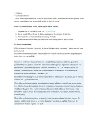 • Teléfono
• Correo electrónico
En un tiempo aproximado de 72 horas laborables, estará recibiendo su usuario y clave en el
correo especificado que le permitirá remitir su libro de venta.
Para enviar el libro de venta, debe seguir estos pasos:
1. Ingrese con su usuario y clave a la Oficina Virtual.
2. En la opción Menú Envío de Datos, seleccione Envío Libro de Ventas.
3. Complete los campos Unidad, Sucursal y Período.
4. Presione el botón Browse para adjuntar el archivo y pulse el botón Enviar.
Es importante saber:
El libro de venta debe ser generado de forma diaria en cada impresora y luego uno por mes
por sucursal.
El contribuyente debe acceder a través de la OFV con el usuario que le fue asignado para
estos fines, no con su RNC.
Cuando el contribuyente usuario de una solución fiscal presenta problemas que no le
permitan facturar, podrán utilizar los talonarios emitidos por las imprentas autorizadas por
la Dirección General de Impuestos Internos, informando a la DGII sobre el uso de los
mismos. También deberá enviar las informaciones de estas ventas en su reporte del
Formato de ventas de bienes y servicios (607).
El contribuyente debe preservar en medio electrónico el libro diario de ventas, por lo menos,
durante dos (2) años calendario.
El contribuyente debe registrar las actualizaciones de la bitácora electrónica, a más tardar
tres (3) días, luego de realizado el evento (instalación, reparación, mantenimiento, traslado,
etc.).l contribuyente debe registrar las actualizaciones de la bitácora electrónica, a más
tardar tres (3) días, luego de realizado el evento (instalación, reparación, mantenimiento,
traslado, etc.).
El contribuyente debe mantener su solución fiscal siempre activa y lista para operar. En
caso de problemas o daños en la misma debe ser reportada al suplidor, haciendo de
conocimiento de este reporte a la DGII.
 