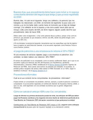 Buenos días,que procedimiento debo hacer para incluir a mi esposa
como dueña tambien del negocio que tengo y que ya esta registrado
en DGII
Buenos días, mi caso es el siguiente: tengo una cafetería y la persona que me
trabajaba los relacionado a la DGII, al momento de registrarla la puso solo a mi
nombre y yo no me había dado cuenta hasta el momento que el dejo de trabajar
conmigo, y la cafetería es de mi esposa y mía como puedo hacer para que se
incluya a ella como dueña del 50% de dicho negocio alguien puede decirme que
procedimiento debo de hacer DGII,
Debes saber como te registraron, si fue como persona física o jurídica, porque si fue como la
primera,lo que procede es que empieces a formar una SRL, donde las partes tengan como
aporte un 50% C/U.
A fin de brindarle la asistencia requerida necesitamos que nos especifique que tipo de registro
tiene el negocio en está Dirección General, si se encuentra registrado como Persona Física o
como Persona Jurídica
el pago de patrocino a una empresase le retiene el 30% ITBIS?
SI una empresa de servicios digitales paga a una empresa el patrocinar una
actividad, se debe realizar una retencion 30% ITBIS?
El servicio de publicidad no es considerado como un servicio profesional liberal, por lo que no se
encuentra sujeto a la retención del 30% del Impuesto a la Transferencia de Bienes
Industrializados y Servicios (ITBIS) establecida en la Norma General 02-05sobre Agentes de
Retención del ITBIS. Solo cuando este servicio es prestado por entidades no lucrativas, la
entidad jurídica receptora del servicio debe retener el ITBIS facturado en un 100%, según lo
establece el artículo 1 de la Norma General 01-11
Proveedoresinformales
Cuál es el uso correcto de los comprobantes de proveedores informales?
Puede emitirle un comprobante de proveedor informal, siempre y cuando la persona a emitirle el
comprobante no se encuentre registrada en la Dirección General de Impuestos Internos (DGII), o
que a su vez, esté registrada con una actividad económica que no genera obligaciones
tributarias.
Cómo se calcula el anticipo ISR a una Cia. con pérdida.
Luego de efectuar su primera declaración jurada de renta, los anticipos del ISR que deben
pagar las Personas Jurídicas y los negocios de único dueño se determinan partiendo de la
Tasa Efectiva de Tributación (TET) del sector económico al que pertenece la entidad.
Contribuyentes con Tasa Efectiva de Tributación (TET) mayor a 1.5%: pagarán como anticipos
mensualmente la doceava parte del impuesto liquidado en su declaración anterior.
 
