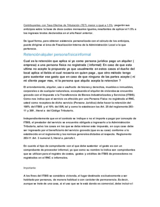 Contribuyentes con Tasa Efectiva de Tributación (TET) menor o igual a 1.5%: pagarán sus
anticipos sobre la base de doce cuotas mensuales iguales, resultantes de aplicar el 1.5% a
los ingresos brutos declarados en el año fiscal anterior.
De igual forma, para obtener asistencia personalizada con el cálculo de los anticipos,
puede dirigirse al área de Fiscalización Interna de la Administración Local a la que
pertenece.
Retenciónalquiler personafísicainformal
Cual es la retención que aplica si yo como persona jurídica pago un alquiler (
empresa) a una persona física no registrada ( informal) En caso de que esta
ultima no acepte la propuesta ya que usualmente en estos casos el dueño del
local aplica el itebis el cual recaería en quien paga , que otro método tengo
para sustentar ese gasto que en caso de que ninguna de las partes acepte ( ni
mi cliente pagar mas, ni la persona que alquila acepta la retencion ?
El arrendamiento, alquiler, uso o usufructo de bienes y derechos, muebles o inmuebles,
corporales o de cualquier naturaleza, exceptuando el alquiler de viviendasse encuentra
gravado con el Impuesto a la Transferencia de Bienes Industrializados y Servicios (ITBIS).
Como nos indica que el servicio es ofrecido por una Persona Física no registrada al RNC,
usted como receptora de dicho servicio (Persona Jurídica) debe hacer la retención del
100% del ITBIS y el 10% del ISR, tal y como lo establecen los Art. 25 del reglamento 293-
11 y 309 , literal a del Código Tributario.
Independientemente que en el contrato se indique o no el importe a pagar por concepto de
ITBIS, el prestador del servicio se encuentra obligado a ingresarlo a la Administración
Tributaria, salvo los casos en los que se deba retener este impuesto, en cuyo caso debe
ser ingresado por el beneficiario del servicio gravado (que es su caso) conforme a lo
establecido en el reglamento y las normas generalesdictadas al respecto. Reglamento
293-11 Art. 3 numeral 3, literal a, párrafo I.
En cuanto al tipo de comprobante con el que debe sustentar el gasto es con un
comprobante de proveedor informal, ya que como su nombre lo indica son comprobantes
que se utilizan para el registro de costos, gastos y créditos de ITBIS de proveedores no
registrados en el RNC o informales.
Importante:
A los fines del ITBIS se considera vivienda, el lugar destinado exclusivamente a ser
habitado por personas, de manera habitual o con carácter de permanencia. Es decir,
aunque se trate de una casa, si el uso que se le está dando es comercial, debe incluir e l
 