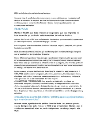 ITBIS en la facturación del alquiler de la misma.
Como se trata de una facturación recurrente, lo recomendable es que el prestador del
servicio se incorpore al Registro Nacional de Contribuyentes (RNC) para que puedan
emitir sus propios comprobantes fiscales y de esta manera pueda sustentar las
transacciones realizadas.
RETENCION
Monto de RENTA que debo retenerla a una persona que esta limpiando mi
local comercial yo poniendo todos materiales para dicha limpieza
Articulo 309, inciso f) 10% para cualquier otro tipo de renta no contemplado expresamente
en estas disposiciones; con carácter de pago a cuenta."
Por trabajos no profesionales léase plomería, eléctricos, limpieza, desyerbe, creo que se
les debe retener el 2%
El 2% se cobra cuando se presume que aportan algo para realizar un trabajo, el ingreso
que se pagó es free sin ningún tipo de aporte.
Bueno difiero de tu punto de vista, se supo e que le están limpiando, el lo que va a sacar
es la mano de í ta por la limpieza del local, y eso es un oficio común, que solo necesita
labor física, creo que es a lo que se refiere la joven de la pregunta, ella llevará a gastos los
materialesque compre para la limpieza y al término de la la ir se supo e que le pagará por
su labor y a éso es que debe retenerle el 2%
Retenciones en la fuente: INGENIEROS, FUMIGACION, LIMPIEZA, MANTENIMIENTO Y
SIMILARES. Las labores de fumigación, albañilería, carpintería, limpieza, reparaciones,
ebanistas, contratistas, ingenieros, maestros constructores, agrimensores y plomería
están gravadas con la retención del 2% del valor pagado.
d) HONORARIOS PROFESIONALES. Los servicios profesionales provistos por
contadores, abogados, auditores, administradores y demás profesionales liberalesu
oficios no prestados bajo relación de dependencia están gravados con una retención del
10% del valor facturado. Cuando estos pagos fueren girados o acreditados al exterior a
favor de personas físicas o jurídicas, la retención será del 25% en calidad de pago único y
definitivo.
entidad juridica exenta debe retener el ITBIS a profesionales liberales
que le venden servicios?
Buenas tardes, agradecere me ayuden con esta duda. Una entidad juridica
exenta de impuestos debe retener el ITBIS a los profesionales liberales que le
venden sus servicios?, si es asi, cual es el proceso para luego pagarlo a la
DGII?
 