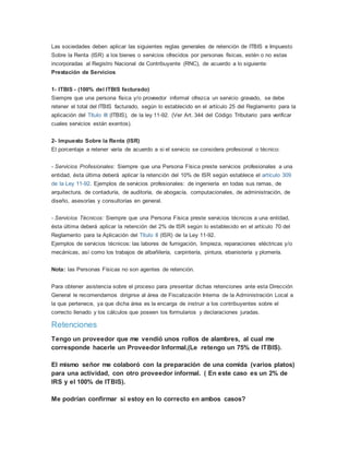 Las sociedades deben aplicar las siguientes reglas generales de retención de ITBIS e Impuesto
Sobre la Renta (ISR) a los bienes o servicios ofrecidos por personas físicas, estén o no estas
incorporadas al Registro Nacional de Contribuyente (RNC), de acuerdo a lo siguiente:
Prestación de Servicios
1- ITBIS - (100% del ITBIS facturado)
Siempre que una persona física y/o proveedor informal ofrezca un servicio gravado, se debe
retener el total del ITBIS facturado, según lo establecido en el artículo 25 del Reglamento para la
aplicación del Título III (ITBIS), de la ley 11-92. (Ver Art. 344 del Código Tributario para verificar
cuales servicios están exentos).
2- Impuesto Sobre la Renta (ISR)
El porcentaje a retener varía de acuerdo a si el servicio se considera profesional o técnico:
- Servicios Profesionales: Siempre que una Persona Física preste servicios profesionales a una
entidad, ésta última deberá aplicar la retención del 10% de ISR según establece el artículo 309
de la Ley 11-92. Ejemplos de servicios profesionales: de ingeniería en todas sus ramas, de
arquitectura, de contaduría, de auditoría, de abogacía, computacionales, de administración, de
diseño, asesorías y consultorías en general.
- Servicios Técnicos: Siempre que una Persona Física preste servicios técnicos a una entidad,
ésta última deberá aplicar la retención del 2% de ISR según lo establecido en el artículo 70 del
Reglamento para la Aplicación del Título II (ISR) de la Ley 11-92.
Ejemplos de servicios técnicos: las labores de fumigación, limpieza, reparaciones eléctricas y/o
mecánicas, así como los trabajos de albañilería, carpintería, pintura, ebanistería y plomería.
Nota: las Personas Físicas no son agentes de retención.
Para obtener asistencia sobre el proceso para presentar dichas retenciones ante esta Dirección
General le recomendamos dirigirse al área de Fiscalización Interna de la Administración Local a
la que pertenece, ya que dicha área es la encarga de instruir a los contribuyentes sobre el
correcto llenado y los cálculos que poseen los formularios y declaraciones juradas.
Retenciones
Tengo un proveedor que me vendió unos rollos de alambres, al cual me
corresponde hacerle un Proveedor Informal,(Le retengo un 75% de ITBIS).
El mismo señor me colaboró con la preparación de una comida (varios platos)
para una actividad, con otro proveedor informal. ( En este caso es un 2% de
IRS y el 100% de ITBIS).
Me podrían confirmar si estoy en lo correcto en ambos casos?
 