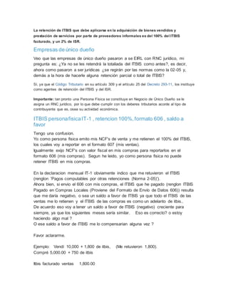 La retención de ITBIS que debe aplicarse en la adquisición de bienes vendidos y
prestación de servicios por parte de proveedores informales es del 100% del ITBIS
facturado, y un 2% de ISR.
Empresas de único dueño
Veo que las empresas de único dueño pasaron a se EIRL con RNC jurídico, mi
pregunta es: ¿Ya no se les retendrá la totaliada del ITBIS como antes?, es decir,
ahora como pasaron a ser jurídicas ¿se regirán por las normas como la 02-05 y,
demás a la hora de hacerle alguna retención parcial o total de ITBIS?
Sí, ya que el Código Tributario en su artículo 309 y el artículo 25 del Decreto 293-11, los instituye
como agentes de retención del ITBIS y del ISR.
Importante: tan pronto una Persona Física se constituye en Negocio de Único Dueño se le
asigna un RNC jurídico, por lo que debe cumplir con los deberes tributarios acorde al tipo de
contribuyente que es, osea su actividad económica.
ITBIS personafisicaIT-1 , retencion 100%,formato 606 , saldo a
favor
Tengo una confusion.
Yo como persona fisica emito mis NCF's de venta y me retienen el 100% del ITBIS,
los cuales voy a reportar en el formato 607 (mis ventas).
Igualmente exijo NCF's con valor fiscal en mis compras para reportarlos en el
formato 606 (mis compras). Segun he leido, yo como persona fisica no puede
retener ITBIS en mis compras.
En la declaracion mensual IT-1 obviamente indico que me retuvieron el ITBIS
(renglon 'Pagos computables por otras retenciones (Norma 2-05)').
Ahora bien, si envio el 606 con mis compras, el ITBIS que he pagado (renglon ITBIS
Pagado en Compras Locales (Proviene del Formato de Envío de Datos 606)) resulta
que me daría negativo, o sea un saldo a favor de ITBIS ya que todo el ITBIS de las
ventas me lo retienen y el ITBIS de las compras es como un adelanto de itbis..
De acuerdo eso voy a tener un saldo a favor de ITBIS (negativo) creciente para
siempre, ya que los siguientes meses sería similar. Eso es correcto? o estoy
haciendo algo mal ?
O ese saldo a favor de ITBIS me lo compensarian alguna vez ?
Favor aclararme.
Ejemplo: Vendí 10,000 + 1,800 de itbis, (Me retuvieron 1,800).
Compré 5,000.00 + 750 de itbis
Itbis facturado ventas 1,800.00
 
