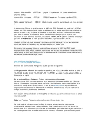 menos itbis retenido -1,800.00 (pagos computables por otras retenciones
(Norma 2-05))
menos itbis compras -750.00 (ITBIS Pagado en Compras Locales (606))
Neto a pagar (a favor): -750.00 (Este monto seguiría aumentando de mes a mes)
?
A las personas Físicas se le debe retener el 100% del ITBIS facturado por servicios y el 75%por
ventas, ese ITBIS retenido viene siendo un adelanto para ti, porque ese ITBIS que tu factura no
es tuyo es de la DGII y tu agente de retención lo paga por ti, esto esta contemplado en la Ley
para evitar la evasión de impuestos. Ahora bien en base al ejemplo que tu explica, si te
retuvieron el 100% del ITBIS facturado, equivalente a RD$1,800.00 y tienes un ITBIS en compra
por valor de RD$750.00, el ITBIS que debe de darte a pagar es de RD$1,050.00.
Si vendí 1800 de itbis y me retuvieron 1800 da CERO itbis por pagar. Si a la vez le resto el
ITBIS que pagué en compras (750) da CERO menos 750, o sea, -750.
Es correcto a la personas físicas en servicios le van a retener el 100% del ITBIS y va ir
acumulando un saldo a favor negativo, pero recude que se hace una venta de mercancías no le
van a retener el ITBIS y el ITBIS cobrado en las ventas se va a compensar con el saldo a favor y
en ese mes no tendría que pagar ITBIS...
PROVEEDOR INFORMAL
Buenos día Comunidad Tengo una duda que es la siguiente:
Si Un proveedor informal me vende un servicio por 10,000.00 debo aplicar el Itbis a
10,000.00 0 debo dividir 10,000.00/1.18 = 8,474.57 y a este monto aplicar el Itbis y
Retenerla el 100%
En la venta de bienes (Personas Físicas y proveedores Informales):
La retención de ITBIS que debe aplicarse en la adquisición de bienes vendidos por Personas
Físicas y Proveedores Informales es del 100% del ITBIS facturado, según lo establecido en el
Artículo 25, párrafo II del Decreto 293-11. El Art. 30 del decreto 293-11 deja sin efecto las
disposiciones establecidas en el Norma 08-10 referente a retención del 75% del ITBIS en la
compra de bienes a proveedores informales.
Con relación al Impuesto Sobre la Renta (ISR), le indicamos que en la venta de bienes no aplica
retención de ISR.
Nota: Las Personas Físicas no deben aplicar retención de ningún tipo.
De igual modo le indicamos que a los fines de obtener asistencia sobre cómo reportar
correctamente las retenciones correspondientes, debe ponerse en contacto con el área de
Fiscalización de la Administración Local que le corresponda, ya que es la encargada de instruir a
los contribuyentes sobre el llenado adecuado de formatos, formularios y declaraciones juradas.
 
