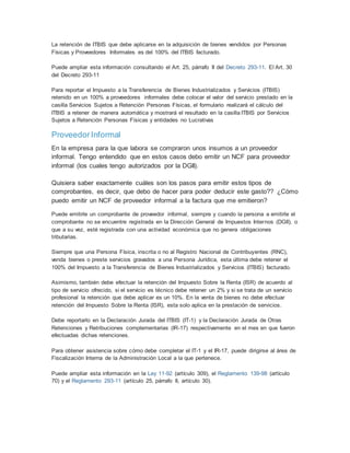 La retención de ITBIS que debe aplicarse en la adquisición de bienes vendidos por Personas
Físicas y Proveedores Informales es del 100% del ITBIS facturado.
Puede ampliar esta información consultando el Art. 25, párrafo II del Decreto 293-11. El Art. 30
del Decreto 293-11
Para reportar el Impuesto a la Transferencia de Bienes Industrializados y Servicios (ITBIS)
retenido en un 100% a proveedores informales debe colocar el valor del servicio prestado en la
casilla Servicios Sujetos a Retención Personas Físicas, el formulario realizará el cálculo del
ITBIS a retener de manera automática y mostrará el resultado en la casilla ITBIS por Servicios
Sujetos a Retención Personas Físicas y entidades no Lucrativas
ProveedorInformal
En la empresa para la que labora se compraron unos insumos a un proveedor
informal. Tengo entendido que en estos casos debo emitir un NCF para proveedor
informal (los cuales tengo autorizados por la DGII).
Quisiera saber exactamente cuáles son los pasos para emitir estos tipos de
comprobantes, es decir, que debo de hacer para poder deducir este gasto?? ¿Cómo
puedo emitir un NCF de proveedor informal a la factura que me emitieron?
Puede emitirle un comprobante de proveedor informal, siempre y cuando la persona a emitirle el
comprobante no se encuentre registrada en la Dirección General de Impuestos Internos (DGII), o
que a su vez, esté registrada con una actividad económica que no genera obligaciones
tributarias.
Siempre que una Persona Física, inscrita o no al Registro Nacional de Contribuyentes (RNC),
venda bienes o preste servicios gravados a una Persona Jurídica, esta última debe retener el
100% del Impuesto a la Transferencia de Bienes Industrializados y Servicios (ITBIS) facturado.
Asimismo, también debe efectuar la retención del Impuesto Sobre la Renta (ISR) de acuerdo al
tipo de servicio ofrecido, si el servicio es técnico debe retener un 2% y si se trata de un servicio
profesional la retención que debe aplicar es un 10%. En la venta de bienes no debe efectuar
retención del Impuesto Sobre la Renta (ISR), esta solo aplica en la prestación de servicios.
Debe reportarlo en la Declaración Jurada del ITBIS (IT-1) y la Declaración Jurada de Otras
Retenciones y Retribuciones complementarias (IR-17) respectivamente en el mes en que fueron
efectuadas dichas retenciones.
Para obtener asistencia sobre cómo debe completar el IT-1 y el IR-17, puede dirigirse al área de
Fiscalización Interna de la Administración Local a la que pertenece.
Puede ampliar esta información en la Ley 11-92 (artículo 309), el Reglamento 139-98 (artículo
70) y el Reglamento 293-11 (artículo 25, párrafo II, artículo 30).
 