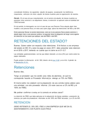considerada limitativa, los siguientes: alquiler de equipos, exceptuando los telefónicos,
maquinarias, vehículos de motor, alquiler de bienes muebles para la organización de eventos.
Párrafo: En el caso de que conjuntamente con el servicio de alquiler de bienes muebles se
prestaren otros servicios o se adquirieran bienes, la retención se aplicará sobre la totalidad del
ITBIS facturado.
En tal sentido, la interrogante es si en el caso de que una Persona Física alquile algún bien
mueble a una persona fisica, en este caso quien paga, aplica las retenciones del Itbis y del ISR.
Entre personas físicas no existe retenciones, esto es si una persona física presta servicios o
alquila algún bien a una persona jurídica, le segunda tiene la obligación de fungir como agente
de retención en los casos que aplique, sea del ITBIS o del ISR.
RETENCIONES DEL ESTADO?
Buenas, Quiero saber con respecto a las retenciones. Si le facturo a una empresa
del estado en DIC-16 y esta me paga en enero 2017, debo presentar esta retencion
en el 2016 o 2017, teniendo en cuenta que mi cierre es al 31-12.?
Las entidades gubernamentales son las que deben retenerle un cinco (5%) por ciento sobre los
pagos realizados.
Puede ampliar la información el Art. 309, Literal e de la Ley 11-92 y en el Art. 4 párrafo de
la Resolución 41-14.
Retenciones
Buenos dias,
Tengo un proveedor que me vendió unos rollos de alambres, al cual me
corresponde hacerle un Proveedor Informal,(Le retengo un 75% de ITBIS).
El mismo señor me colaboró con la preparación de una comida (varios platos) para
una actividad, con otro proveedor informal. ( En este caso es un 2% de IRS y el
100% de ITBIS).
Me podrían confirmar si estoy en lo correcto en ambos casos?
La retención de ITBIS que debe aplicarse en la adquisición de bienes vendidos y prestación de
servicios por parte de proveedores informales es del 100% del ITBIS facturado, y un 2% de ISR.
RETENCION
DEBO RETENER EL 30% DEL ITBIS A UNA EMPRESA QUE ME DA EL
MANTENIMIENTO A MI PLANTA ELECTRICA
 