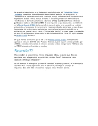 De acuerdo a lo establecido en el Reglamento para la Aplicación del Título III del Código
Tributario, los servicios de mantenimiento se encuentran gravados con el Impuesto a la
Transferencia de Bienes Industrializados y Servicios (ITBIS). En ese sentido le indicamos que en
la prestación de este servicio, aunque el mismo se encuentre gravado con el Impuesto a la
Transferencia de Bienes Industrializados y Servicios (ITBIS), cuando se trate de entidades
jurídicas no aplica la retención del 30% de este impuesto, ya que de acuerdo a lo establecido
en la Norma General 02-2005 dicha retención únicamente aplica en la prestación de servicios
profesionales y los servicios de mantenimiento no son considerados como tales, en caso de que
la prestación del servicio sea por parte de una persona física la retención aplicable por la
entidad jurídica será del cien por ciento (100%) del valor del ITBIS facturado según lo establecido
en la Art. 25 del Reglamento antes citado, en adición la retención del 2% de ISR según establece
el Decreto 139-98 artículo 70.
De igual manera le indicamos que el Art. 1, de la Norma General 01-2011 instituyen como
agentes de retención del ITBIS a las Personas Jurídicas, cuando paguen servicios gravados por
el ITBIS a entidades no lucrativas, la retención aplicable será del cien por ciento (100%) del valor
del ITBIS facturado por la entidad no lucrativa.
Retención??
Deseo saber, si una empresa retiene impuestos (Itbis), es cierto que debe de
devolverle eso a la persona, en este caso persona fisica? despues de haber
realizado el trabajo establecido?
No. La retención es la obligación que tiene el comprador de bienes y servicios, de no entregar el
valor total de la compra al proveedor, sino de retener un porcentaje en concepto de
impuestos. Este valor debe ser declarado y pagado a esta Dirección General.
 