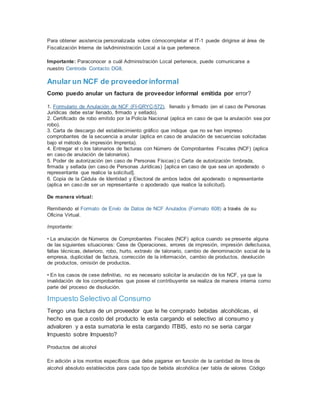 Para obtener asistencia personalizada sobre cómocompletar el IT-1 puede dirigirse al área de
Fiscalización Interna de laAdministración Local a la que pertenece.
Importante: Paraconocer a cuál Administración Local pertenece, puede comunicarse a
nuestro Centrode Contacto DGII.
Anular un NCF de proveedorinformal
Como puedo anular un factura de proveedor informal emitida por error?
1. Formulario de Anulación de NCF (FI-GRYC-572), llenado y firmado (en el caso de Personas
Jurídicas debe estar llenado, firmado y sellado).
2. Certificado de robo emitido por la Policía Nacional (aplica en caso de que la anulación sea por
robo).
3. Carta de descargo del establecimiento gráfico que indique que no se han impreso
comprobantes de la secuencia a anular (aplica en caso de anulación de secuencias solicitadas
bajo el método de impresión Imprenta).
4. Entregar el o los talonarios de facturas con Número de Comprobantes Fiscales (NCF) (aplica
en caso de anulación de talonarios).
5. Poder de autorización (en caso de Personas Físicas) o Carta de autorización timbrada,
firmada y sellada (en caso de Personas Jurídicas) [aplica en caso de que sea un apoderado o
representante que realice la solicitud].
6. Copia de la Cédula de Identidad y Electoral de ambos lados del apoderado o representante
(aplica en caso de ser un representante o apoderado que realice la solicitud).
De manera virtual:
Remitiendo el Formato de Envío de Datos de NCF Anulados (Formato 608) a través de su
Oficina Virtual.
Importante:
• La anulación de Números de Comprobantes Fiscales (NCF) aplica cuando se presente alguna
de las siguientes situaciones: Cese de Operaciones, errores de impresión, impresión defectuosa,
fallas técnicas, deterioro, robo, hurto, extravío de talonario, cambio de denominación social de la
empresa, duplicidad de factura, corrección de la información, cambio de productos, devolución
de productos, omisión de productos.
• En los casos de cese definitivo, no es necesario solicitar la anulación de los NCF, ya que la
invalidación de los comprobantes que posee el contribuyente se realiza de manera interna como
parte del proceso de disolución.
Impuesto Selectivo al Consumo
Tengo una factura de un proveedor que le he comprado bebidas alcohólicas, el
hecho es que a costo del producto le esta cargando el selectivo al consumo y
advaloren y a esta sumatoria le esta cargando ITBIS, esto no se seria cargar
Impuesto sobre Impuesto?
Productos del alcohol
En adición a los montos específicos que debe pagarse en función de la cantidad de litros de
alcohol absoluto establecidos para cada tipo de bebida alcohólica (ver tabla de valores Código
 