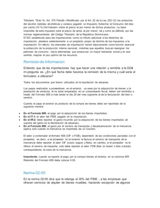 Tributario Título IV, Art. 375 Párrafo I Modificado por el Art. 22 de la Ley 253-12) los productos
del alcohol, bebidas alcohólicas y cerveza pagarán un Impuesto Selectivo al Consumo del diez
por ciento (10 %) Ad-Valorem sobre el precio al por menor de dichos productos. La base
imponible de este impuesto será el precio de venta al por menor, tal y como es definido por las
normas reglamentarias del Código Tributario de la República Dominicana.
El ISC establecido para las importaciones como un tributo adicional a los derechos de
importación, obedece evidentemente a un propósito propio de distinto de los impuestos a la
importación. En efecto, los aranceles de importación tienen básicamente como función esencial
la protección de la producción interna nacional, mientras que aquellos buscan reasignar los
patrones de consumo , hacia alternativas que produzcan un mayor bienestar social y en ese
sentido, mejorar el uso optimo de los recursos.
Remisiónde Informacion
Entiendo que de las importaciones hay que hacer una relación y remitirla a la DGII,
mi pregunta es: ¿En qué fecha debe hacerse la remisión de la misma y cuål sería el
formulario a utilizarse?
Todos los documentos que fueron utilizados en la liquidación de aduanas.
Los pagos realizados a proveedores en el exterior, ya sean por la adquisición de bienes o la
prestación de servicios, al no estar amparados en un comprobante fiscal, deben ser remitidos a
través del Formato 609 a más tardar el día 20 del mes siguiente al de la facturación del bien o
servicio.
Cuando el pago al exterior es producto de la compra de bienes debe ser reportada de la
siguiente manera:
 En el Formato 609: el pago por la adquisición de los bienes importados.
 En el IT-1: el valor del ITBIS pagado en la importación.
 En el IR-2: debe reportar el gasto incurrido por la adquisición de los bienes importados (el
soporte del gasto es la declaración de aduanas).
 En el Formato 606: el gasto por el servicio de transporte y desaduanización de la mercancía
(aplica solo cuando la mercancía es importada vía un Courier).
El valor a contemplar el formato 609 (CIF o FOB), dependerá de las condiciones pactadas con el
proveedor, es decir, si el proveedor en el exterior le factura el servicio de transporte de la
mercancía debe reportar el valor CIF (costo, seguro y flete), en cambio, si el proveedor no le
ofrece el servicio de trasporte, solo debe reportar el valor FOB (free on board o libre a bordo)
correspondiente al costo de la mercancía.
Importante: cuando se reporta el pago por la compra bienes al exterior, en la columna ISR
Retenido del Formato 609 debe colocar 0.00.
Norma 02-05
En la norma 02-05 dice que le retenga el 30% del ITBIS , a las empresas que
ofrecen servicios de alquiler de bienes muebles, haciendo excepción de algunos
 