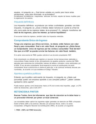 equipos, mi pregunta es: ¿ Qué toman ustedes en cuenta para hacer estas
excepciones, pues éste enunciado no es limitativo?
Exceptuando los telefónicos, maquinarias, vehículos de motor, alquiler de bienes muebles para
la organización de eventos.
Impuesto definitivos
Los impuestos definitivos se producen por rentas o actividades gravadas con éste
impuesto, mi pregunta es: ¿Esos o Gredos deben tomarse en cuenta ta a final de
año como parte de los ingresos totales de la empresa? O ¿ deberán transferirse del
total de los ingresos, pues los mismos ya fueron liquidados?
Si se suman todos los ingresos, también todos los impuestos retenidos.
Comprobante Único de Ingreso
Tengo una empresa que ofrece servicios , la misma emite factura con valor
fiscal y para consumidor final o sin valor fiscal, mi pregunta es: ¿Debo llenar
un Comprobante único de ingrreso por las ventas a consumidor final del día?
Veo que en el 607 se pueden enviar las facturas sin valor fiscal, también.
Si tu venta esta exenta de ITBIS puedes solicitar el uso de este comprobante NCF.
Este comprobante es utilizado para registrar un resumen de las transacciones realizadas a
consumidores finales durante el día, principalmente de aquellos productos exentos del ITBIS,
aplicable para estaciones de combustible, salones de belleza, colmados y otros autorizados por
la DGII. El uso de este comprobante fiscal especial no exime al contribuyente de emitir
comprobante fiscal a solicitud de un cliente en particular, ni de continuar emitiendo facturas pre-
numeradas, de acuerdo a lo que establece el Código Tributario.
Aportes a partidos politicos
Entiendo que la política está exenta de impuesto, mi pregunta es: ¿Hasta qué
porcentaje puede una empresa aportarle a una campaña política? ¿deben ustedes
aprobarme dicho aporte?
Puede realizar aportes como donaciones hasta un 5% de la renta neta imponible, pagar, un 27%
sobre las donaciones, para el año 2017.
RETENCIONA PINTOR
Buenas Tardes, favor de informarme que tipo de retencion se le debe hacer a
un proveedor informal por pintar un local comercial.
Las sociedades deben aplicar las siguientes reglas generales de retención de ITBIS e Impuesto
Sobre la Renta (ISR) a los servicios ofrecidos por personas físicas, estén o no estas
incorporadas al Registro Nacional de Contribuyente (RNC), de acuerdo a lo siguiente:
1- ITBIS - (100% del ITBIS facturado)
 