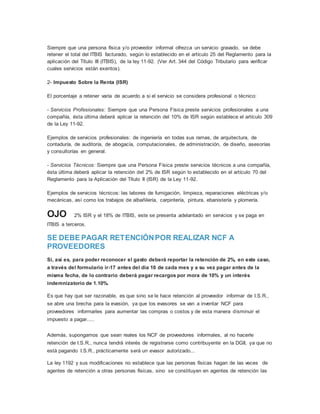 Siempre que una persona física y/o proveedor informal ofrezca un servicio gravado, se debe
retener el total del ITBIS facturado, según lo establecido en el artículo 25 del Reglamento para la
aplicación del Título III (ITBIS), de la ley 11-92. (Ver Art. 344 del Código Tributario para verificar
cuales servicios están exentos).
2- Impuesto Sobre la Renta (ISR)
El porcentaje a retener varía de acuerdo a si el servicio se considera profesional o técnico:
- Servicios Profesionales: Siempre que una Persona Física preste servicios profesionales a una
compañía, ésta última deberá aplicar la retención del 10% de ISR según establece el artículo 309
de la Ley 11-92.
Ejemplos de servicios profesionales: de ingeniería en todas sus ramas, de arquitectura, de
contaduría, de auditoría, de abogacía, computacionales, de administración, de diseño, asesorías
y consultorías en general.
- Servicios Técnicos: Siempre que una Persona Física preste servicios técnicos a una compañía,
ésta última deberá aplicar la retención del 2% de ISR según lo establecido en el artículo 70 del
Reglamento para la Aplicación del Título II (ISR) de la Ley 11-92.
Ejemplos de servicios técnicos: las labores de fumigación, limpieza, reparaciones eléctricas y/o
mecánicas, así como los trabajos de albañilería, carpintería, pintura, ebanistería y plomería.
OJO 2% ISR y el 18% de ITBIS, este se presenta adelantado en servicios y se paga en
ITBIS a terceros.
SE DEBE PAGAR RETENCIÓNPOR REALIZAR NCF A
PROVEEDORES
Si, así es, para poder reconocer el gasto deberá reportar la retención de 2%, en este caso,
a través del formulario ir-17 antes del día 10 de cada mes y a su vez pagar antes de la
misma fecha, de lo contrario deberá pagar recargos por mora de 10% y un interés
indemnizatorio de 1.10%.
Es que hay que ser razonable, es que sino se le hace retención al proveedor informar de I.S.R.,
se abre una brecha para la evasión, ya que los evasores se van a inventar NCF para
proveedores informarles para aumentar las compras o costos y de esta manera disminuir el
impuesto a pagar.....
Además, supongamos que sean reales los NCF de proveedores informales, al no hacerle
retención de I.S.R., nunca tendrá interés de registrarse como contribuyente en la DGII, ya que no
está pagando I.S.R., prácticamente será un evasor autorizado...
La ley 1192 y sus modificaciones no establece que las personas físicas hagan de las veces de
agentes de retención a otras personas físicas, sino se constituyen en agentes de retención las
 