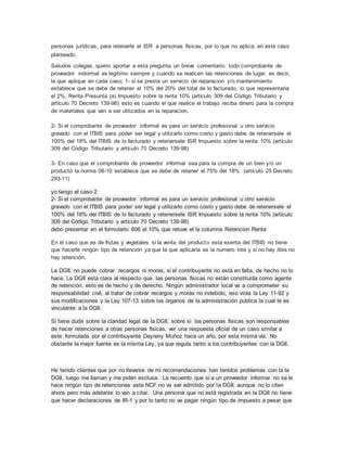 personas jurídicas, para retenerle el ISR a personas físicas, por lo que no aplica, en este caso
planteado.
Saludos colegas, quiero aportar a esta pregunta un breve comentario: todo comprobante de
proveedor indormal es legitimo siempre y cuando se realicen las retenciones de lugar, es decir,
la que aplique en cada caso; 1- si se presta un servicio de reparacion y/o mantenimiento
establece que se debe de retener el 10% del 20% del total de lo facturado, lo que representaria
el 2%, Renta Presunta (a) Impuesto sobre la renta 10% (artículo 309 del Código Tributario y
artículo 70 Decreto 139-98) esto es cuando el que realice el trabajo reciba dinero para la compra
de materiales que van a ser utilizados en la reparacion.
2- Si el comprobante de proveedor informal es para un servicio profesional u otro servicio
gravado con el ITBIS para poder ser legal y utilizarlo como costo y gasto debe de retenersele el
100% del 18% del ITBIS de lo facturado y retenersele ISR Impuesto sobre la renta 10% (artículo
309 del Código Tributario y artículo 70 Decreto 139-98)
3- En caso que el comprobante de proveedor informal sea para la compra de un bien y/o un
producto la norma 08-10 establece que se debe de retener el 75% del 18% (artículo 25 Decreto
293-11)
yo tengo el caso 2
2- Si el comprobante de proveedor informal es para un servicio profesional u otro servicio
gravado con el ITBIS para poder ser legal y utilizarlo como costo y gasto debe de retenersele el
100% del 18% del ITBIS de lo facturado y retenersele ISR Impuesto sobre la renta 10% (artículo
309 del Código Tributario y artículo 70 Decreto 139-98)
debo presentar en el formulario 606 el 10% que retuve el la columna Retencion Renta
En el caso que es de frutas y vegetales si la venta del producto esta exenta del ITBIS no tiene
que hacerle ningún tipo de retención ya que la que aplicaría es la numero tres y si no hay itbis no
hay retención.
La DGII, no puede cobrar recargos ni moras, si el contribuyente no está en falta, de hecho no lo
hace. La DGII está clara al respecto que las personas físicas no están constituida como agente
de retención, esto es de hecho y de derecho. Ningún administrador local va a comprometer su
responsabilidad civil, al tratar de cobrar recargos y moras no indebido, eso viola la Ley 11-92 y
sus modificaciones y la Ley 107-13 sobre los órganos de la administración publica la cual le es
vinculante a la DGII.
Si tiene duda sobre la claridad legal de la DGII, sobre si las personas físicas son responsables
de hacer retenciones a otras personas físicas, ver una respuesta oficial de un caso similar a
este formulada por el contribuyente Dayreny Muñoz hace un año, por esta misma vía. No
obstante la mejor fuente es la misma Ley, ya que regula tanto a los contribuyentes con la DGII.
He tenido clientes que por no llevarse de mi recomendaciones han tenidos problemas con la la
DGII, luego me llaman y me piden exclusa. Le recuerdo que si a un proveedor informar no se le
hace ningún tipo de retenciones este NCF no va ser admitido por la DGII, aunque no lo citen
ahora pero más adelante lo van a citar. Una persona que no está registrada en la DGII no tiene
que hacer declaraciones de IR-1 y por lo tanto no va pagar ningún tipo de impuesto a pesar que
 