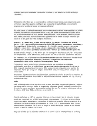 que está realizando actividades comerciales lucrativas, y eso viola la Ley 11-92 del Código
Tributario....
Si es como usted dice, que es su empleado y existe un vinculo laboral, que esa persona agota
un horario y que haya quienes testifiquen que si es parte de la plantilla del personal de la
empresa, ante un tribunal laboral es mas que suficiente.
En estos casos, lo inteligente es cuando se contrata una persona bajo esta modalidad, es exigirle
que este inscrita como contribuyente ante la DGII y que esta le emita facturas con valor fiscal,
ahí si existe independencia de la persona ante la empresa y si es necesario hacer un contrato
bajo notario, indicando el alcance de la labor y pedirle que de utilizar su propio personal, que
estén en la TSS, para así evitar cualquier vinculación.
ESCRITO ACLARATORIO SOBRE RETENCIONES DE IMPUESTO SOBRE LA RENTA.
La Ley 11-92 y sus modificaciones en el artículo 309 instituye a las personas naturales y a
los negocios de único dueño como agentes de retención cuando paguen a personas
naturales y sucesiones en divisas, así como otros entes no exentos del gravamen,
excepto a las personas jurídicas, los conceptos y formas que establezca el reglamento.
Basado en este principio, es vital definir que son los negocios de únicos dueño, ver la respuesta
en el reglamento 139-98 (Modificado por el Decreto No. 195-01 de fecha 8 de febrero del 2001)
Se entenderá por negocio de único dueño todo establecimiento comercial o industrial que
se dedique la producción de bienes y servicios, exceptuando las actividades
profesionales y de oficio, propiedad de una persona física.
Tomando en cuenta este principio toda persona física, que se dedique a actividades
profesionales y de oficio no está obligada a a servir de agentes de retención. Por lo que la
DGII no puede sancionarla por no retener ISR, ya que no está estipulado como agentes de
retención. Por lo que la Ley solo obliga a retener ISR, a las personas jurídicas y negocio de
único dueño.
Importante: A partir de la norma 05-2009 la DGII, comenzó a convertir de oficio a los negocios de
único dueño en empresas individuales de responsabilidad limitada, conforme a la Ley 479-08 y
sus modificaciones.
Nota.
Otro exceso de retención de impuesto sobre la renta es cuando las personas jurídicas y negocio
de únicos dueños compran bienes a proveedores informales, tienden a retener impuesto sobre
la renta, los bienes se refieren a mercancías, activos fijos etc. Por lo que en estos casos solo se
le retiene el 75 % de ITBIS, conforme a la norma 08-10.
Cuando se factura un NCF de proveedor informar sin hacer ningún tipo de retención el gasto
puede ser impugnado por la DGII, le recomiendo no arriesgarse. En mi caso tengo un cliente
que compra vivires y vegetales a campesinos, le pedimos a proveedor informar una copia de la
cédula (la cual está archivada) y le retenemos el 2% de I.S.R., y tenemos varios años y nunca
hemos tenidos problemas con la DGII, es mejor es asesor a nuestros clientes de una manera
que no se vean en conflicto con la DGII.
Hay que recordar que el proveedor informar es un cliente que no está registrado en la DGII y
 
