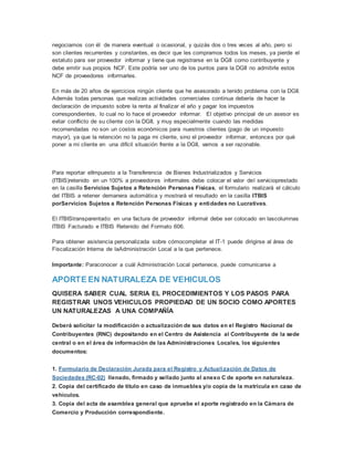 negociamos con él de manera eventual o ocasional, y quizás dos o tres veces al año, pero si
son clientes recurrentes y constantes, es decir que les compramos todos los meses, ya pierde el
estatuto para ser proveedor informar y tiene que registrarse en la DGII como contribuyente y
debe emitir sus propios NCF. Este podría ser uno de los puntos para la DGII no admitirle estos
NCF de proveedores informarles.
En más de 20 años de ejercicios ningún cliente que he asesorado a tenido problema con la DGII.
Además todas personas que realizas actividades comerciales continua debería de hacer la
declaración de impuesto sobre la renta al finalizar el año y pagar los impuestos
correspondientes, lo cual no lo hace el proveedor informar. El objetivo principal de un asesor es
evitar conflicto de su cliente con la DGII, y muy especialmente cuando las medidas
recomendadas no son un costos económicos para nuestros clientes (pago de un impuesto
mayor), ya que la retención no la paga mi cliente, sino el proveedor informar, entonces por qué
poner a mi cliente en una difícil situación frente a la DGII, vamos a ser razonable.
Para reportar elImpuesto a la Transferencia de Bienes Industrializados y Servicios
(ITBIS)retenido en un 100% a proveedores informales debe colocar el valor del servicioprestado
en la casilla Servicios Sujetos a Retención Personas Físicas, el formulario realizará el cálculo
del ITBIS a retener demanera automática y mostrará el resultado en la casilla ITBIS
porServicios Sujetos a Retención Personas Físicas y entidades no Lucrativas.
El ITBIStransparentado en una factura de proveedor informal debe ser colocado en lascolumnas
ITBIS Facturado e ITBIS Retenido del Formato 606.
Para obtener asistencia personalizada sobre cómocompletar el IT-1 puede dirigirse al área de
Fiscalización Interna de laAdministración Local a la que pertenece.
Importante: Paraconocer a cuál Administración Local pertenece, puede comunicarse a
APORTE EN NATURALEZA DE VEHICULOS
QUISERA SABER CUAL SERIA EL PROCEDIMIENTOS Y LOS PASOS PARA
REGISTRAR UNOS VEHICULOS PROPIEDAD DE UN SOCIO COMO APORTES
UN NATURALEZAS A UNA COMPAÑÍA
Deberá solicitar la modificación o actualización de sus datos en el Registro Nacional de
Contribuyentes (RNC) depositando en el Centro de Asistencia al Contribuyente de la sede
central o en el área de información de las Administraciones Locales, los siguientes
documentos:
1. Formulario de Declaración Jurada para el Registro y Actualización de Datos de
Sociedades (RC-02) llenado, firmado y sellado junto al anexo C de aporte en naturaleza.
2. Copia del certificado de título en caso de inmuebles y/o copia de la matrícula en caso de
vehículos.
3. Copia del acta de asamblea general que apruebe el aporte registrado en la Cámara de
Comercio y Producción correspondiente.
 