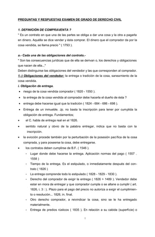 PREGUNTAS Y RESPUESTAS EXAMEN DE GRADO DE DERECHO CIVIL
1. DEFINICIÓN DE COMPRAVENTA ?
" Es un contrato en que una de las partes se obliga a dar una cosa y la otra a pagarla
en dinero. Aquélla se dice vender y ésta comprar. El dinero que el comprador da por la
cosa vendida, se llama precio " ( 1793 ).
a.- Cada una de las obligaciones del contrato.-
" Son las consecuencias jurídicas que de ella se derivan o, los derechos y obligaciones
que nacen de ella..."
Deben distinguirse las obligaciones del vendedor y las que corresponden al comprador.
1.-) Obligaciones del vendedor: la entrega o tradición de la cosa, saneamiento de la
cosa vendida.
i. Obligación de entrega.
• riesgo de la cosa vendida comprador ( 1820 - 1550 ).
• la entrega de la cosa vendida al comprador debe hacerla el dueño de ésta ?
• entrega debe hacerse igual que la tradición ( 1824 - 684 - 686 - 698 ).
• Entrega de un inmueble. Jp. no basta la inscripción para tener por cumplida la
obligación de entrega. Fundamentos;
• el C. habla de entrega real en el 1826.
• sentido natural y obvio de la palabra entregar, indica que no basta con la
inscripción.
• la evicción procede también por la perturbación de la posesión pacífica de la cosa
comprada, y para poseerse la cosa, debe entregarse.
• los contratos deben cumplirse de B.F. ( 1546 ).
- Lugar donde debe hacerse la entrega. Aplicación normas del pago ( 1557 .
1558 )
- Tiempo de la entrega. Es el estipulado, o inmediatamente después del con-
trato ( 1826 )
- La entrega comprende todo lo estipulado ( 1828 - 1829 - 1830 ).
- Derecho del comprador de exigir la entrega ( 1826 > 1489 ). Vendedor debe
estar en mora de entregar y que comprador cumpla o se allane a cumplir ( art.
1826, i. 3). Plazo para el pago del precio no autoriza a exigir el cumplimien-
to o resolución... 1826, in. final.
- Otro derecho comprador, a reivindicar la cosa, sino se le ha entregado
materialmente.
- Entrega de predios rústicos ( 1835 ). En relación a su cabida (superficie) o
1
 