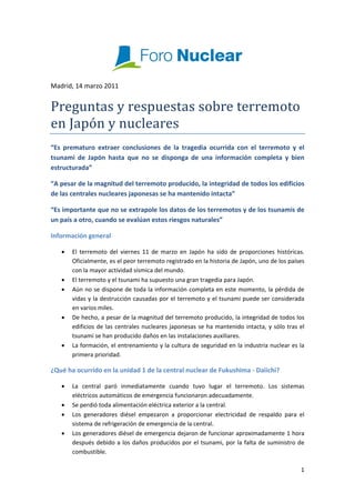  
Madrid, 14 marzo 2011 


Preguntas y respuestas sobre terremoto 
en Japón y nucleares  
“Es  prematuro  extraer  conclusiones  de  la  tragedia  ocurrida  con  el  terremoto  y  el 
tsunami  de  Japón  hasta  que  no  se  disponga  de  una  información  completa  y  bien 
estructurada” 

“A pesar de la magnitud del terremoto producido, la integridad de todos los edificios 
de las centrales nucleares japonesas se ha mantenido intacta” 

“Es importante que no se extrapole los datos de los terremotos y de los tsunamis de 
un país a otro, cuando se evalúan estos riesgos naturales” 

Información general 

    •   El  terremoto  del  viernes  11  de  marzo  en  Japón  ha  sido  de  proporciones  históricas. 
        Oficialmente, es el peor terremoto registrado en la historia de Japón, uno de los países 
        con la mayor actividad sísmica del mundo. 
    •   El terremoto y el tsunami ha supuesto una gran tragedia para Japón. 
    •   Aún no se dispone de toda la información completa en este momento, la pérdida de 
        vidas y la destrucción causadas por el terremoto y el tsunami puede ser considerada 
        en varios miles. 
    •   De hecho, a pesar de la magnitud del terremoto producido, la integridad de todos los 
        edificios  de  las  centrales  nucleares  japonesas  se  ha  mantenido  intacta,  y  sólo  tras  el 
        tsunami se han producido daños en las instalaciones auxiliares. 
    •   La formación, el entrenamiento y la cultura de seguridad en la industria nuclear es la 
        primera prioridad.  

¿Qué ha ocurrido en la unidad 1 de la central nuclear de Fukushima ‐ Daiichi? 

    •   La  central  paró  inmediatamente  cuando  tuvo  lugar  el  terremoto.  Los  sistemas 
        eléctricos automáticos de emergencia funcionaron adecuadamente. 
    •   Se perdió toda alimentación eléctrica exterior a la central.  
    •   Los  generadores  diésel  empezaron  a  proporcionar  electricidad  de  respaldo  para  el 
        sistema de refrigeración de emergencia de la central. 
    •   Los generadores diésel de emergencia dejaron de funcionar aproximadamente 1 hora 
        después  debido  a  los  daños  producidos  por  el  tsunami,  por  la  falta  de  suministro  de 
        combustible. 

                                                                                                         1 
 
 