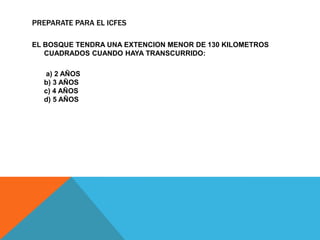 PREPARATE PARA EL ICFES

EL BOSQUE TENDRA UNA EXTENCION MENOR DE 130 KILOMETROS
   CUADRADOS CUANDO HAYA TRANSCURRIDO:

  a) 2 AÑOS
  b) 3 AÑOS
  c) 4 AÑOS
  d) 5 AÑOS
 