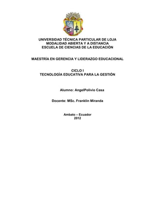 UNIVERSIDAD TÉCNICA PARTICULAR DE LOJA
       MODALIDAD ABIERTA Y A DISTANCIA
    ESCUELA DE CIENCIAS DE LA EDUCACIÓN


MAESTRÍA EN GERENCIA Y LIDERAZGO EDUCACIONAL


                  CICLO I
    TECNOLOGÌA EDUCATIVA PARA LA GESTIÓN



             Alumno: AngelPolivio Casa


         Docente: MSc. Franklin Miranda



               Ambato – Ecuador
                    2012
 