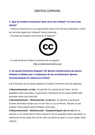 CREATIVE COMMONS.



1. Què és Creative Commons? Quin és el seu símbol? I la seva web
oficial?
- Creative Commons és una organització sense ànim de lucre dedicada a reduïr
les barreres legals per compartir feines creatives.
- El símbol de Creative Commons és el següent:




- La web oficial de Creative Commons és la següent:
                           http://creativecommons.org/


2. De quines llicències disposa? (6) Quines combinacions de quatre
símbols s’utilitzen per a cadascuna de les sis llicències? Quines
característiques té cadascuna d’elles?


Les 6 llicencies de les quals disposa el Creative Commons són les següents:


1.Reconeixement (cc-by): Es permet l'ús comercial de l'obra i de les
possibles obres derivades, la generació i distribució de les quals també està
permesa sense cap restricció.
2.Reconeixement – NoComercial (cc-by-nc): Es permet la generació
d'obres derivades sempre que no se'n faci un ús comercial. Tampoc es pot
utilitzar l'obra original amb finalitats comercials.
3.Reconeixement - NoComercial - CompartirIgual (by-nc-sa):No es
permet un ús comercial de l'obra original ni de les possibles obres derivades, la
distribució de les quals s'ha de fer amb una llicència igual a la que regula l'obra
original.
 