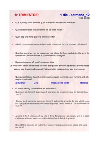 1r TRIMESTRE:                                           1 día - setmana_12
                                                                                    (10:05-37:15)

  •    Què nom rep l'òvul fecundat quan té més de 100 cèl·lules formades?


  •    Quin característica exclusiva tens les cèl·lules mares?


  •    Quan sap una dona que està embarassada?


  •    A les 9 primeres setmanes de l’embaràs, quins trets del cos humà es defineixen?



  •    Quantes setmanes han de passar per què el cor del fetus exploti de vida, és a dir,
       que les cèl.lules que formen el cor comencin a bategar?


  •    Digues si aquesta afirmació és certa o falsa:
La funció del cor és fer que les cèl·lules sanguínies circulin pel fetus a través de les
      venes, que li aporten l’oxígen i l’aliment vital necessari pel seu creixement.


  •    Quin percentatge o fracció de cromosomes iguals tenim els ésser humans amb els
       següents animals?
       Ximpanzé              Gos                  Mosca de la fruita                   Narcíss

  •    Quant fa de llarg un embrió de sis setmanes?
  •    Quin nom reb l’embrió després de 8 setmanes de creixement que en llatí significa
       “cria”?


  •     Durant les 8 primeres setmanes l’embrió s’alimenta a través del sac vitel·lí, és a
       dir, li proporciona nutrients i cèl·lules sanguínies. Quina forma té i on es troba el sac
       vitel·lí?



  •    A partir de les 8 setmanes, el sac vitel·lí deixa de funcionar i es panseix. Qui fa el paper
       d’alimentar al fetus a través del cordó umbilical fins al final de la gestació?


  •    D’on obté la placenta els nutrients, l’oxígen i l’aigua que després passa a la sang
       del fetus?
 