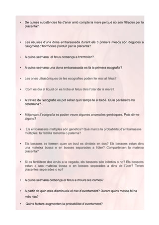 •   De quines substàncies ha d'anar amb compte la mare perquè no són filtrades per la
    placenta?



•   Les nàusies d’una dona embarassada durant els 3 primers mesos són degudes a
    l’augment d’hormones produït per la placenta?


•   A quina setmana el fetus comença a tremolar?


•   A quina setmana una dona embarassada es fa la primera ecografia?


•   Les ones ultrasòniques de les ecografies poden fer mal al fetus?


•   Com es diu el líquid on es troba el fetus dins l’úter de la mare?


•   A través de l’ecografia es pot saber quin temps té el bebé. Quin paràmetre ho
    determina?


•   Mitjançant l’ecografia es poden veure algunes anomalies genètiques. Pots dir-ne
    alguna?


•   Els embarassos múltiples són genètics? Què marca la probabilitat d’embarrassos
    múltiples: la família materna o paterna?


•   Els bessons es formen quan un òvul es divideix en dos? Els bessons estan dins
    una mateixa bossa o en bosses separades a l’úter? Comparteixen la mateixa
    placenta?


•   Si es fertilitzen dos òvuls a la vegada, els bessons són idèntics o no? Els bessons
    estan a una mateixa bossa o en bosses separades a dins de l’úter? Tenen
    placentes separades o no?


•   A quina setmana comença el fetus a moure les cames?


•   A partir de quin mes disminueix el risc d’avortament? Durant quins mesos hi ha
    més risc?

•   Quins factors augmenten la probabilitat d’avortament?
 