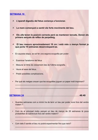 SETMANA 18

   ñ     L'aparell digestiu del fetus comença a funcionar.


   ñ     La mare començarà a sentir els forts moviments del beu.


   ñ    Els ulls tenen la posició correcta però es mantenen tancats. Donen els
       primers senyals de reflex de parpelleig.


   ñ    El beu mesura aproximadament 18 cm i està més o menys format ja
       que porta 19 setmanes desenvolupant-se.


   •   En aquesta etapa, se sol fer una segona ecografia per poder:


   ñ    Examinar l'anatomia del fetus

   ñ    Mesurar el ritme de creixement des de l'última ecografia.

   ñ    Veure el sexe del fetus.

   ñ    Predir possibles complicacions.


   •   Per què els metges creuen que les ecografies juguen un paper molt important?
       ---------------------------------------------------------------------------------------------------------------
       ---------------------------------------------------------------------------------------------------------------


SETMANA 24 …...................................................................................46:40

   •   Quantes setmanes com a mínim ha de tenir un beu per poder viure fora del ventre
       matern ?
       ---------------------------------------------------------------------------------------------------------------
   •   Com és el principal motiu perquè un beu de menys de 26 setmanes té poca
       probabilitat de sobreviure fora del ventre matern?
       ---------------------------------------------------------------------------------------------------------------
       ---------------------------------------------------------------------------------------------------------------
   •   Com dels 5 sentits el beu no podrà experimentar fins que neixi?
       ---------------------------------------------------------------------------------------------------------------
 