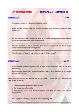 3r TRIMESTRE:                                      setmana 25 – setmana 36

SETMANA 25…...................................................................................55:40

   •   Com dels 5 sentits té més desenvolupat el fetus?
       ---------------------------------------------------------------------------------------------------------------
   •   Quins són els primers sons que el fetus escoltarà quan les seves oïdes captin les
       vibracions?
   •
       ---------------------------------------------------------------------------------------------------------------
   •   De tots els sons que pot escoltar el fetus de l'exterior, com és diferent a la resta per
       viatjar a través dels fluids del cos de la mare?
       ---------------------------------------------------------------------------------------------------------------
   •   Quanta quantitat de líquid amniòtic pren el beu diàriament per desenvolupar
       adequadament el seu sistema digestiu?
       ---------------------------------------------------------------------------------------------------------------
   •   Quant mesura el fetus de cap a peus al cap de 25 setmanes?
       ---------------------------------------------------------------------------------------------------------------


SETMANA 26…................................................................................ 1:06:00

   •   Com el ritme cardíac i la pressió de la mare estan relacionats amb el seu estat
       emocional.
       L'augment del ritu cardíac i la pressió passen a través de la placenta i té un impacte
       directe sobre el beu.


Marca amb una creu els efectes que pot tenir en el beu, l'estrès que li pot transmetre la
mare durant l'embaràs:


       □ Desenvolupar problemes crònics de salut
       □ Ser propens a sofrir estrès.
       □ Tenir efectes nocius en el desenvolupament normal del beu en els seus primers
       anys de vida


   •   Que explica la teoria de per què els fetus tenen singlot?

       ---------------------------------------------------------------------------------------------------------------
 