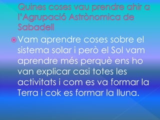 Vam aprendre coses sobre el 
sistema solar i però el Sol vam 
aprendre més perquè ens ho 
van explicar casi totes les 
activitats i com es va formar la 
Terra i cok es formar la lluna. 
 