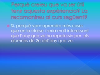  Sí, perquè vam aprendre més coses 
que en la classe i seria molt interessant 
que l’any que ve ho repetessin per els 
alumnes de 2n del’any que ve. 
 
