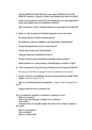 Aquesta abolició de la llei sàlica per a que regnes la filla de Ferran VII,
   Isabel II, va portar a 3 guerres carlines: què imagines que deien els carlins?

   Carles era el germà de Ferran VII i tiet de Isabel II, si no volia regnessin les
   dones, què imagines que era: absolutista o lliberal?

   Què va prometre Carles a catalans i bascos per a que aquests el recolzessin?


7. Quan es va fer la primera Constitució espanyola i com se la coneix?

   Era abans, durant o després de quina guerra?

   Et sembla que volia una república o una Monarquia Constitucional?

   Perquè la burgesia basca no hi va estar d’acord?

   De què eren les mines que tenia Euskadi?

   Amb qui comerciava Euskadi el seu ferro?

   Perquè els bascos tenien autonomia econòmica i duanes propies?

   Quina indústria es va desenvolupar a Euskadi quan va arribar el vapor?

8. Com s’anomenaven els governs que s’alternaven sota el regnat d’Isabel II?

   Mira la pàg 74 del llibre, 2n paràgraf i resum les diferències entre els dos

9. Quines 3 mesures van implantar els governs progressistes per abolir l’antic
   règim? –punts de les pàg. 74 i 75-

   Què va ser la Desamortització eclesiàstica? - Llegeix el darrer paràgraf de la
pàg 74-

   Llegeix la font 16 i fes les activitats 3.22


10. La revolució de setembre, La Gloriosa, en quin any va ser?
    Quin rei van posar?
    Com es diu el període que ve després de La Gloriosa?
    Això vol dir....
    Com pots veure en el quadre sempre hi va haver reis o reines, excepte un
any: quin?

   Què es va proclamar?
   Com va acabar?
   Què és un cop d’estat?
 