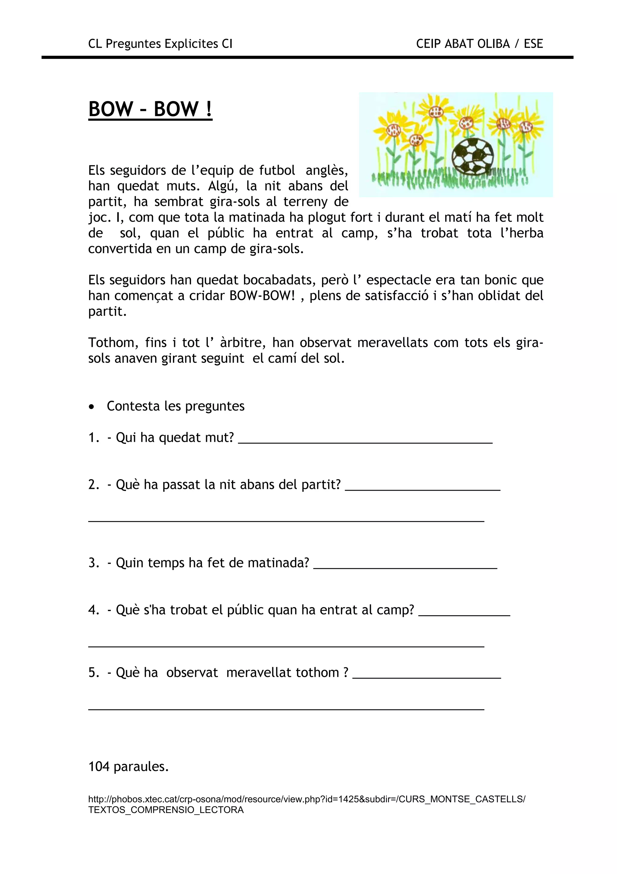 CL Preguntes Explicites CI                                           CEIP ABAT OLIBA / ESE




BOW – BOW !

Els seguidors de l’equip de futbol anglès,
han quedat muts. Algú, la nit abans del
partit, ha sembrat gira-sols al terreny de
joc. I, com que tota la matinada ha plogut fort i durant el matí ha fet molt
de sol, quan el públic ha entrat al camp, s’ha trobat tota l’herba
convertida en un camp de gira-sols.

Els seguidors han quedat bocabadats, però l’ espectacle era tan bonic que
han començat a cridar BOW-BOW! , plens de satisfacció i s’han oblidat del
partit.

Tothom, fins i tot l’ àrbitre, han observat meravellats com tots els gira-
sols anaven girant seguint el camí del sol.


• Contesta les preguntes

1. - Qui ha quedat mut? ____________________________________


2. - Què ha passat la nit abans del partit? ______________________

________________________________________________________


3. - Quin temps ha fet de matinada? __________________________


4. - Què s'ha trobat el públic quan ha entrat al camp? _____________

________________________________________________________

5. - Què ha observat meravellat tothom ? _____________________

________________________________________________________



104 paraules.

http://phobos.xtec.cat/crp-osona/mod/resource/view.php?id=1425&subdir=/CURS_MONTSE_CASTELLS/
TEXTOS_COMPRENSIO_LECTORA
 
