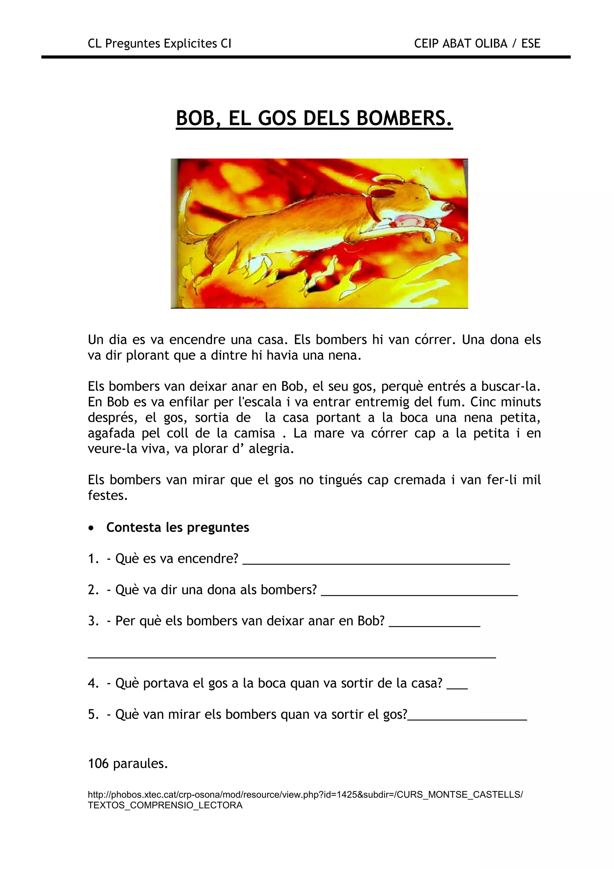 CL Preguntes Explicites CI                                           CEIP ABAT OLIBA / ESE




                  BOB, EL GOS DELS BOMBERS.




Un dia es va encendre una casa. Els bombers hi van córrer. Una dona els
va dir plorant que a dintre hi havia una nena.

Els bombers van deixar anar en Bob, el seu gos, perquè entrés a buscar-la.
En Bob es va enfilar per l'escala i va entrar entremig del fum. Cinc minuts
després, el gos, sortia de la casa portant a la boca una nena petita,
agafada pel coll de la camisa . La mare va córrer cap a la petita i en
veure-la viva, va plorar d’ alegria.

Els bombers van mirar que el gos no tingués cap cremada i van fer-li mil
festes.

• Contesta les preguntes

1. - Què es va encendre? ______________________________________

2. - Què va dir una dona als bombers? ____________________________

3. - Per què els bombers van deixar anar en Bob? _____________

__________________________________________________________

4. - Què portava el gos a la boca quan va sortir de la casa? ___

5. - Què van mirar els bombers quan va sortir el gos?_________________


106 paraules.

http://phobos.xtec.cat/crp-osona/mod/resource/view.php?id=1425&subdir=/CURS_MONTSE_CASTELLS/
TEXTOS_COMPRENSIO_LECTORA
 