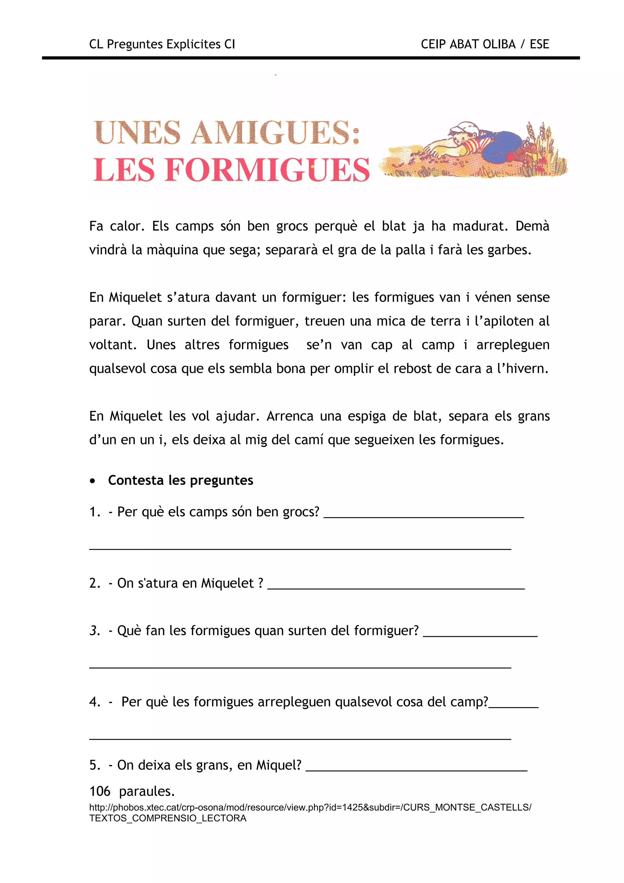 CL Preguntes Explicites CI                                           CEIP ABAT OLIBA / ESE




Fa calor. Els camps són ben grocs perquè el blat ja ha madurat. Demà
vindrà la màquina que sega; separarà el gra de la palla i farà les garbes.


En Miquelet s’atura davant un formiguer: les formigues van i vénen sense
parar. Quan surten del formiguer, treuen una mica de terra i l’apiloten al
voltant. Unes altres formigues               se’n van cap al camp i arrepleguen
qualsevol cosa que els sembla bona per omplir el rebost de cara a l’hivern.


En Miquelet les vol ajudar. Arrenca una espiga de blat, separa els grans
d’un en un i, els deixa al mig del camí que segueixen les formigues.

• Contesta les preguntes

1. - Per què els camps són ben grocs? ____________________________

___________________________________________________________

2. - On s'atura en Miquelet ? ____________________________________


3. - Què fan les formigues quan surten del formiguer? ________________

___________________________________________________________

4. - Per què les formigues arrepleguen qualsevol cosa del camp?_______

___________________________________________________________

5. - On deixa els grans, en Miquel? _______________________________
106 paraules.
http://phobos.xtec.cat/crp-osona/mod/resource/view.php?id=1425&subdir=/CURS_MONTSE_CASTELLS/
TEXTOS_COMPRENSIO_LECTORA
 